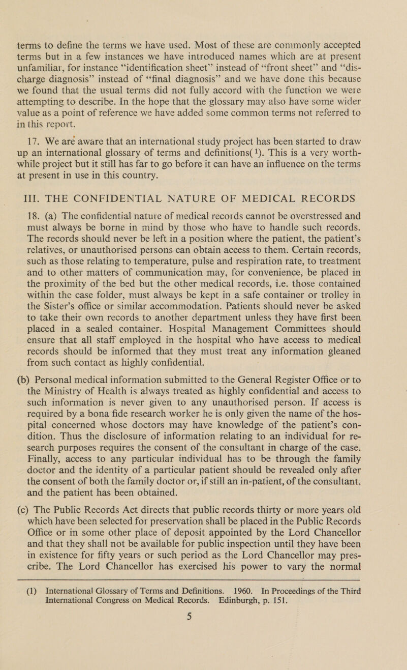 terms to define the terms we have used. Most of these are commonly accepted terms but in a few instances we have introduced names which are at present unfamiliar, for instance “‘identification sheet” instead of “front sheet’? and “‘dis- charge diagnosis” instead of ‘‘final diagnosis’’ and we have done this because we found that the usual terms did not fully accord with the function we were attempting to describe. In the hope that the glossary may also have some wider value as a point of reference we have added some common terms not referred to in this report. 3 17. We are aware that an international study project has been started to draw up an international glossary of terms and definitions(!). This is a very worth- while project but it still has far to go before it can have an influence on the terms at present in use in this country. Il. THE CONFIDENTIAL NATURE OF MEDICAL RECORDS 18. (a) The confidential nature of medical records cannot be overstressed and must always be borne in mind by those who have to handle such records. The records should never be left in a position where the patient, the patient’s relatives, or unauthorised persons can obtain access to them. Certain records, such as those relating to temperature, pulse and respiration rate, to treatment and to other matters of communication may, for convenience, be placed in the proximity of the bed but the other medical records, i.e. those contained within the case folder, must always be kept in a safe container or trolley in the Sister’s office or similar accommodation. Patients should never be asked to take their own records to another department unless they have first been placed in a sealed container. Hospital Management Committees should ensure that all staff employed in the hospital who have access to medical records should be informed that they must treat my information gleaned from such contact as highly confidential. (b) Personal medical information submitted to the General Register Office or to the Ministry of Health is always treated as highly confidential and access to such information is never given to any unauthorised person. If access is required by a bona fide research worker he is only given the name of the hos- pital concerned whose doctors may have knowledge of the patient’s con- dition. Thus the disclosure of information relating to an individual for re- search purposes requires the consent of the consultant in charge of the case. Finally, access to any particular individual has to be through the family doctor and the identity of a particular patient should be revealed only after the consent of both the family doctor or, if still an in-patient, of the consultant, and the patient has been obtained. (c) The Public Records Act directs that public records thirty or more years old which have been selected for preservation shall be placed in the Public Records Office or in some other place of deposit appointed by the Lord Chancellor and that they shall not be available for public inspection until they have been in existence for fifty years or such period as the Lord Chancellor may pres- cribe. The Lord Chancellor has exercised his power to vary the normal (1) International Glossary of Terms and Definitions. 1960. In Proceedings of the Third International Congress on Medical Records. Edinburgh, p. 151.