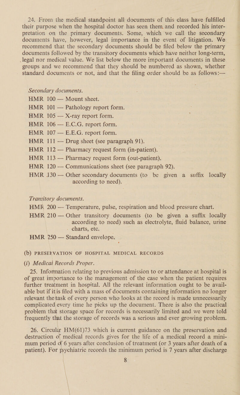 24, From the medical standpoint all documents of this class have fulfilled their purpose when the hospital doctor has seen them and recorded his inter- pretation on the primary documents. Some, which we call the secondary documents have, however, legal importance in the event of litigation. We recommend that the secondary documents should be filed below the primary documents followed by the transitory documents which have neither long-term, legal nor medical value. We list below the more important documents in these groups and we recommend that they should be numbered as shown, whether - standard documents or not, and that the filing order should be as follows:— Secondary documents. HMR 100 — Mount sheet. HMR 101 — Pathology report form. HMR 105 — X-ray report form. HMR 106 — E.C.G. report form. HMR 107 — E.E.G. report form. HMR 111 — Drug sheet (see paragraph 91). HMR 112 — Pharmacy’request form (in-patient). HMR 113 — Pharmacy request form (out-patient). HMR 120 — Communications sheet (see paragraph 92). HMR 130 — Other secondary documents (to be given a _ suffix locally according to need). Transitory documents. HMR 200 — Temperature, pulse, respiration and blood pressure chart. HMR 210 — Other transitory documents (to be given a suffix locally according to need) such as electrolyte, fluid balance, urine - charts, etc. HMR 250 — Standard envelope. (b) PRESERVATION OF HOSPITAL MEDICAL RECORDS (i) Medical Records Proper. 25. Information relating to previous admission to or attendance at hospital is of great importance to the management of the case when the patient requires further treatment in hospital. All the relevant information ought to be avail- able but if itis filed with a mass of documents containing information no longer relevant the task of every person who looks at the record is made unnecessarily complicated every time he picks up the document. There is also the practical problem that storage space for records is necessarily limited and we were told frequently that the storage of records was a serious and ever growing problem. 26. Circular HM(61)73 which is current guidance on the preservation and destruction of medical records gives for the life of a medical record a mini- mum period of 6 years after conclusion of treatment (or 3 years after death of a patient). For sychiatric records the minimum period is 7 years after discharge 8 |