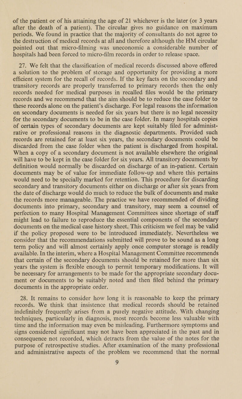 of the patient or of his attaining the age of 21 whichever is the later (or 3 years after the death of a patient). The circular gives no guidance on maximum periods. We found in practice that the majority of consultants do not agree to the destruction of medical records at all and therefore although the HM circular pointed out that micro-filming was uneconomic a considerable number of hospitals had been forced to micro-film records in order to release space. _ 27. We felt that the classification of medical records discussed above offered a solution to the problem of storage and opportunity for providing a more efficient system for the recall of records. If the key facts on the secondary and transitory records are properly transferred to primary records then the only records needed for medical purposes in recalled files would be the primary records and we recommend that the aim should be to reduce the case folder to these records alone on the patient’s discharge. For legal reasons the information on secondary documents is needed for six years but there is no legal necessity for the secondary documents to be in the case folder. In many hospitals copies of certain types of secondary documents are kept suitably filed for administ- rative or professional reasons in the diagnostic departments. Provided such records are retained for at least six years, the secondary documents could be discarded from the case folder when the patient is discharged from hospital. When a copy of a secondary document is not available elsewhere the original will have to be kept in the case folder for six years. All transitory documents by definition would normally be discarded on discharge of an in-patient. Certain documents may be of value for immediate follow-up and where this pertains would need to be specially marked for retention. This procedure for discarding secondary and transitory documents either on discharge or after six years from the date of discharge would do much to reduce the bulk of documents and make the records more manageable. The practice we have recommended of dividing documents into primary, secondary and transitory, may seem a counsel of perfection to many Hospital Management Committees since shortage of staff might lead to failure to reproduce the essential components of the secondary documents on the medical case history sheet. This criticism we feel may be valid if the policy proposed were to be introduced immediately. Nevertheless we consider that the recommendations submitted will prove to be sound as a long term policy and will almost certainly apply once computer storage is readily available. In the interim, where a Hospital Management Committee recommends that certain of the secondary documents should be retained for more than six years the system is flexible enough to permit temporary modifications. It will be necessary for arrangements to be made for the appropriate secondary docu- ment or documents to be suitably noted and then filed behind the primary documents in the appropriate order. 28. It remains to consider how long it is reasonable to keep the primary records. We think that insistence that medical records should be retained indefinitely frequently arises from a purely negative attitude. With changing techniques, particularly in diagnosis, most records become less valuable with time and the information may even be misleading. Furthermore symptoms and signs considered significant may not have been appreciated in the past and in consequence not recorded, which detracts from the value of the notes for the purpose of retrospective studies. After examination of the many professional and administrative aspects of the problem we recommend that the normal