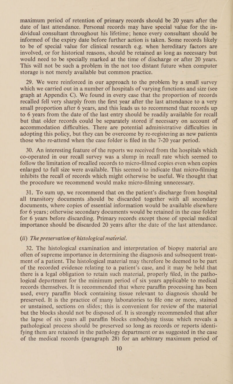 maximum period of retention of primary records should be 20 years after the date of last attendance. Personal records may have special value for the in- dividual consultant throughout his lifetime; hence every consultant should be informed of the expiry date before further action is taken. Some records likely to be of special value for clinical research e.g. when’ hereditary factors are involved, or for historical reasons, should be retained as long as necessary but would need to be specially marked at the time of discharge or after 20 years. This will not be such a problem in the not too distant future a“ computer storage is not merely available but common practice. 29. We were reinforced in our approach to the problem by a small survey which we carried out in a number of hospitals of varying functions and size (see graph at Appendix C). We found in every case that the proportion of records recalled fell very sharply from the first year after the last attendance to a very small proportion after 6 years, and this leads us to recommend that records up to 6 years from the date of the last entry should be readily available for recall but that older records could be separately stored if necessary on account of accommodation difficulties. There are potential administrative difficulties in adopting this policy, but they can be overcome by re-registering as new patients those who re-attend when the case folder is filed in the 7-20 year period. 30. An interesting feature of the reports we received from the hospitals which co-operated in our recall survey was a slump in recall rate which seemed to follow the limitation of recalled records to micro-filmed copies even when copies enlarged to full size were available. This seemed to indicate that micro-filming inhibits the recall of records which might otherwise be useful. We thought that the procedure we recommend would make micro-filming unnecessary. 31. To sum up, we recommend that on the patient’s discharge from hospital all transitory documents should be discarded together with all secondary documents, where copies of essential information would be available elsewhere for 6 years; otherwise secondary documents would be retained in the case folder for 6 years before discarding. Primary records except those of special medical importance should be discarded 20 years after the date of the last attendance. (ii) The preservation of histological material. 32. The histological examination and interpretation of biopsy material are often of supreme importance in determining the diagnosis and subsequent treat- ment of a patient. The histological material may therefore be deemed to be part of the recorded evidence relating to a patient’s case, and it may be held that there is a legal obligation to retain such material, properly filed, in the patho- logical department for the minimum period of six years applicable to medical records themselves. It is recommended that where paraffin processing has been used, every paraffin block containing tissue relevant to diagnosis should be preserved. It is the practice of many laboratories to file one or more, stained or unstained, sections on slides; this is convenient for review of the material but the blocks should not be disposed of. It is strongly recommended that after the lapse of six years all paraffin blocks embodying tissue which reveals a pathological process should be preserved so long as records or reports identi- fying them are retained in the pathology department or as suggested in the case of the medical records (paragraph 28) for an arbitrary maximum period of