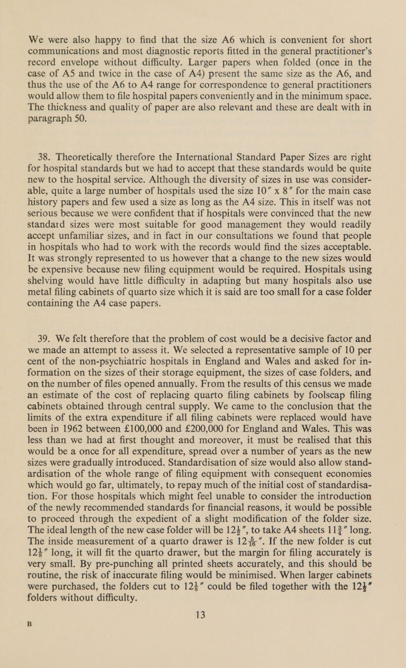 We were also happy to find that the size A6 which is convenient for short communications and most diagnostic reports fitted in the general practitioner’s record envelope without difficulty. Larger papers when folded (once in the case of AS and twice in the case of A4) present the same size as the A6, and thus the use of the A6 to A4 range for correspondence to general practitioners would allow them to file hospital papers conveniently and in the minimum space. The thickness and quality of paper are also relevant and these are dealt with in paragraph SO. 38. Theoretically therefore the International Standard Paper Sizes are right for hospital standards but we had to accept that these standards would be quite new to the hospital service. Although the diversity of sizes in use was consider- able, quite a large number of hospitals used the size 10” x 8” for the main case history papers and few used a size as long as the A4 size. This in itself was not serious because we were confident that if hospitals were convinced that the new standard sizes were most suitable for good management they would readily accept unfamiliar sizes, and in fact in our consultations we found that people in hospitals who had to work with the records would find the sizes acceptable. It was strongly represented to us however that a change to the new sizes would be expensive because new filing equipment would be required. Hospitals using shelving would have little difficulty in adapting but many hospitals also use metal filing cabinets of quarto size which it is said are too small for a case folder containing the A4 case papers. 39. We felt therefore that the problem of cost would be a decisive factor and we made an attempt to assess it. We selected a representative sample of 10 per cent of the non-psychiatric hospitals in England and Wales and asked for in- formation on the sizes of their storage equipment, the sizes of case folders, and on the number of files opened annually. From the results of this census we made an estimate of the cost of replacing quarto filing cabinets by foolscap filing cabinets obtained through central supply. We came to the conclusion that the limits of the extra expenditure if all filing cabinets were replaced would have been in 1962 between £100,000 and £200,000 for England and Wales. This was less than we had at first thought and moreover, it must be realised that this would be a once for all expenditure, spread over a number of years as the new sizes were gradually introduced. Standardisation of size would also allow stand- ardisation of the whole range of filing equipment with consequent economies which would go far, ultimately, to repay much of the initial cost of standardisa- tion. For those hospitals which might fee! unable to consider the introduction of the newly recommended standards for financial reasons, it would be possible to proceed through the expedient of a slight modification of the folder size. The ideal length of the new case folder will be 124”, to take A4 sheets 112” long. The inside measurement of a quarto drawer is 12+”. If the new folder is cut 12%” long, it will fit the quarto drawer, but the margin for filing accurately is very small. By pre-punching all printed sheets accurately, and this should be routine, the risk of inaccurate filing would be minimised. When larger cabinets were purchased, the folders cut to 124” could be filed together with the 123” folders without difficulty. nS
