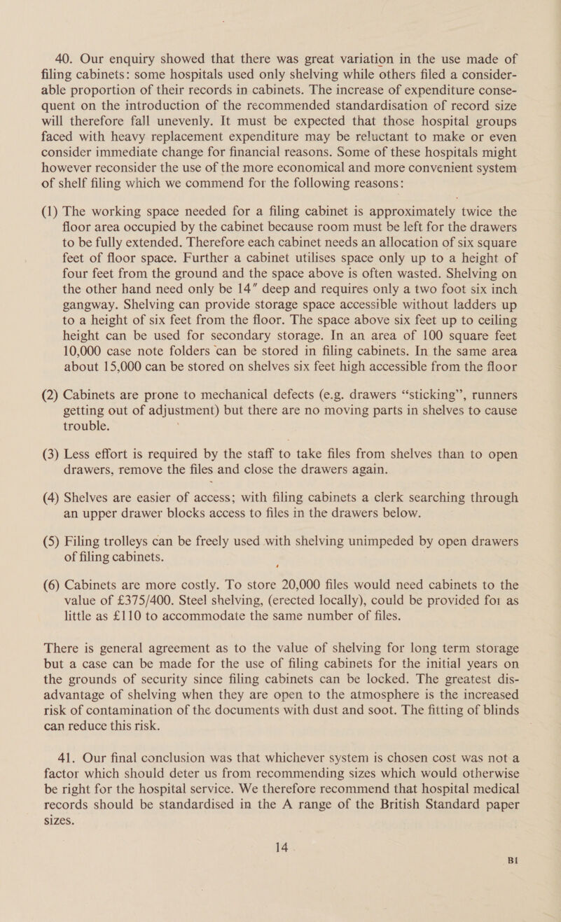 40. Our enquiry showed that there was great variation in the use made of filing cabinets: some hospitals used only shelving while others filed a consider- able proportion of their records in cabinets. The increase of expenditure conse- quent on the introduction of the recommended standardisation of record size will therefore fall unevenly. It must be expected that those hospital groups faced with heavy replacement expenditure may be reluctant to make or even consider immediate change for financial reasons. Some of these hospitals might however reconsider the use of the more economical and more convenient system of shelf filing which we commend for the following reasons: (1) The working space needed for a filing cabinet is approximately twice the floor area occupied by the cabinet because room must be left for the drawers to be fully extended. Therefore each cabinet needs an allocation of six square feet of floor space. Further a cabinet utilises space only up to a height of four feet from the ground and the space above is often wasted. Shelving on the other hand need only be 14” deep and requires only a two foot six inch gangway. Shelving can provide storage space accessible without ladders up to a height of six feet from the floor. The space above six feet up to ceiling height can be used for secondary storage. In an area of 100 square feet 10,000 case note folders can be stored in filing cabinets. In the same area about 15,000 can be stored on shelves six feet high accessible from the floor (2) Cabinets are prone to mechanical defects (e.g. drawers ‘‘sticking’”’, runners getting out of adjustment) but there are no moving parts in shelves to cause trouble. ji (3) Less effort is required by the staff to take files from shelves than to open drawers, remove the files and close the drawers again. (4) Shelves are easier of access; with filing cabinets a clerk searching through an upper drawer blocks access to files in the drawers below. (5) Filing trolleys can be freely used with shelving unimpeded by open drawers of filing cabinets. ‘ (6) Cabinets are more costly. To store 20,000 files would need cabinets to the value of £375/400. Steel shelving, (erected locally), could be provided for as little as £110 to accommodate the same number of files. There is general agreement as to the value of shelving for long term storage but a case can be made for the use of filing cabinets for the initial years on the grounds of security since filing cabinets can be locked. The greatest dis- advantage of shelving when they are open to the atmosphere is the increased risk of contamination of the documents with dust and soot. The fitting of blinds can reduce this risk. 41. Our final conclusion was that whichever system is chosen cost was not a factor which should deter us from recommending sizes which would otherwise be right for the hospital service. We therefore recommend that hospital medical records should be standardised in the A range of the British Standard paper Sizes. 14. Bi