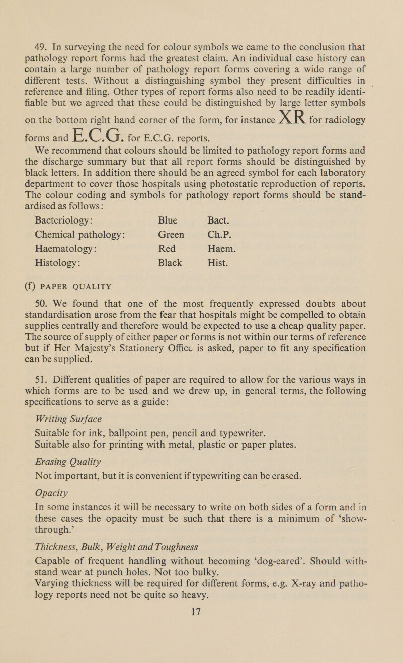 49. In surveying the need for colour symbols we came to the conclusion that pathology report forms had the greatest claim. An individual case history can contain a large number of pathology report forms covering a wide range of different tests. Without a distinguishing symbol they present difficulties in | reference and filing. Other types of report forms also need to be readily identi- fiable but we agreed that these could be distinguished by large letter symbols on the bottom right hand corner of the form, for instance XR for radiology forms and cn OF Ge for E.C.G. reports. We recommend that colours should be limited to pathology report forms and the discharge summary but that all report forms should be distinguished by black letters. In addition there should be an agreed symbol for each laboratory department to cover those hospitals using photostatic reproduction of reports. The colour coding and symbols for pathology report forms should be stand- ardised as follows: Bacteriology: Blue Bact. Chemical pathology: Green Ch.P. Haematology: Red Haem. Histology: Black Hist. (f) PAPER QUALITY 50. We found that one of the most frequently expressed doubts about standardisation arose from the fear that hospitals might be compelled to obtain supplies centrally and therefore would be expected to use a cheap quality paper. The source of supply of either paper or forms is not within our terms of reference but if Her Majesty’s Stationery Office is asked, paper to fit any specification can be supplied. 51. Different qualities of paper are required to allow for the various ways in which forms are to be used and we drew up, in general terms, the following specifications to serve as a guide: Writing Surface Suitable for ink, ballpoint pen, pencil and typewriter. Suitable also for printing with metal, plastic or paper plates. Erasing Quality Not important, but it is convenient if typewriting can be erased. Opacity In some instances it will be necessary to write on both sides of a form and in these cases the opacity must be such that there is a minimum of ‘show- through.’ Thickness, Bulk, Weight and Toughness Capable of frequent handling without becoming ‘dog-eared’. Should with- stand wear at punch holes. Not too bulky. Varying thickness will be required for different forms, e.g. X-ray and patho- logy reports need not be quite so heavy.