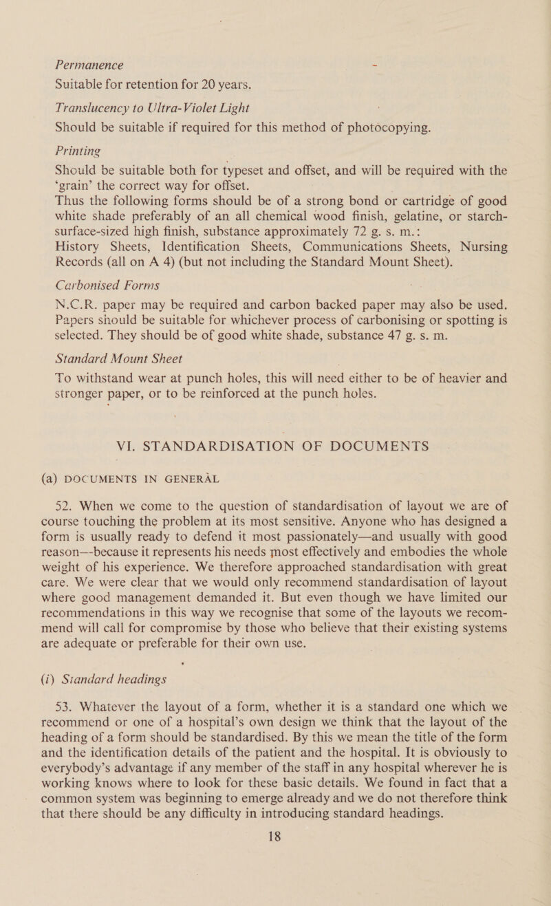 Permanence * Suitable for retention for 20 years. Translucency to Ultra-Violet Light Should be suitable if required for this method of photocopying. Printing Should be suitable both for typeset and One® and will be required with the ‘grain’ the correct way for offset. Thus the following forms should be of a strong bond or cartridge of good white shade preferably of an all chemical wood finish, gelatine, or starch- surface-sized high finish, substance approximately 72 g. s. m.: History Sheets, Identification Sheets, Communications Sheets, Nursing Records (all on A 4) (but not including the Standard Mount Sheet). Carbeonised Forms N.C.R. paper may be required and carbon backed paper may also be used. Papers should be suitable for whichever process of carbonising or spotting is selected. They should be of good white shade, substance 47 g. s. m. Standard Mount Sheet To withstand wear at punch holes, this will need either to be of heavier and stronger paper, or to be reinforced at the punch holes. VI. STANDARDISATION OF DOCUMENTS (a) DOCUMENTS IN GENERAL 52. When we come to the question of standardisation of layout we are of course touching the problem at its most sensitive. Anyone who has designed a form is usually ready to defend it most passionately—and usually with good reason—-because it represents his needs most effectively and embodies the whole weight of his experience. We therefore approached standardisation with great care. We were clear that we would only recommend standardisation of layout where good management demanded it. But even though we have limited our recommendations in this way we recognise that some of the layouts we recom- mend will call for compromise by those who believe that their existing systems are adequate or preferable for their own use. (i) Standard headings 53. Whatever the layout of a form, whether it is a standard one which we recommend or one of a hospital’s own design we think that the layout of the heading of a form should be standardised. By this we mean the title of the form and the identification details of the patient and the hospital. It is obviously to everybody’s advantage if any member of the staff in any hospital wherever he is working knows where to look for these basic details. We found in fact that a common system was beginning to emerge already and we do not therefore think that there should be any difficulty in introducing standard headings.