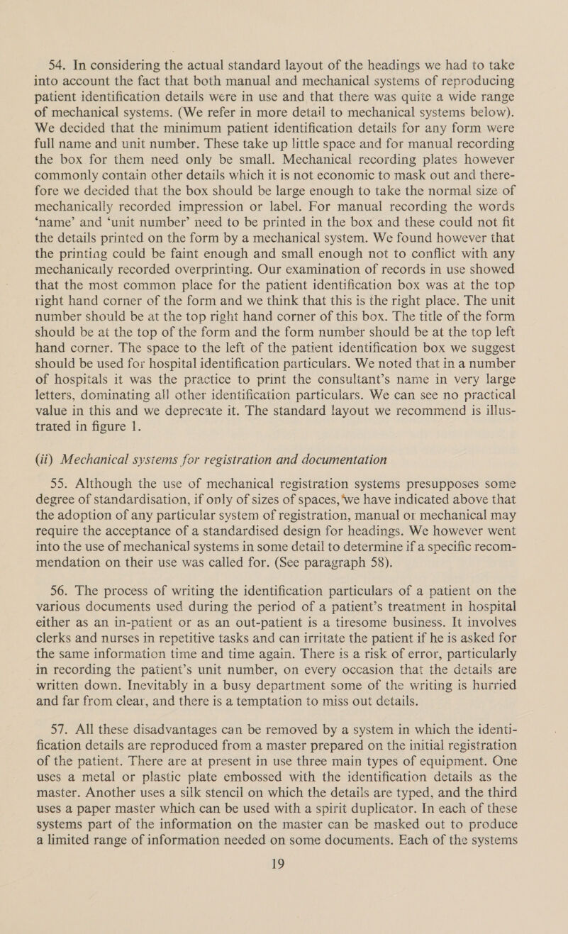 54. In considering the actual standard layout of the headings we had to take into account the fact that both manual and mechanical systems of reproducing patient identification details were in use and that there was quite a wide range of mechanical systems. (We refer in more detail to mechanical systems below). We decided that the minimum patient identification details for any form were full name and unit number. These take up little space and for manual recording the box for them need only be small. Mechanical recording plates however commonly contain other details which it is not economic to mask out and there- fore we decided that the box should be large enough to take the normal size of mechanically recorded impression or label. For manual recording the words ‘name’ and ‘unit number’ need to be printed in the box and these could not fit the details printed on the form by a mechanical system. We found however that the printing could be faint enough and small enough not to conflict with any mechanicaily recorded overprinting. Our examination of records in use showed that the most common place for the patient identification box was at the top right hand corner of the form and we think that this is the right place. The unit number should be at the top right hand corner of this box. The title of the form should be at the top of the form and the form number should be at the top left hand corner. The space to the left of the patient identification box we suggest should be used for hospital identification particulars. We noted that in a number of hospitals it was the practice to print the consultant’s name in very large letters, dominating all other identification particulars. We can see no practical value in this and we deprecate it. The standard layout we recommend is illus- trated in figure 1. (ii) Mechanical systems for registration and documentation 55. Although the use of mechanical registration systems presupposes some degree of standardisation, if only of sizes of spaces, we have indicated above that the adoption of any particular system of registration, manual or mechanical may require the acceptance of a standardised design for headings. We however went into the use of mechanical] systems in some detail to determine if a specific recom- mendation on their use was called for. (See paragraph 58). 56. The process of writing the identification particulars of a patient on the various documents used during the period of a patient’s treatment in hospital either as an in-patient or as an out-patient is a tiresome business. It involves clerks and nurses in repetitive tasks and can irritate the patient if he is asked for the same information tirne and time again. There is a risk of error, particularly im recording the patient’s unit number, on every occasion that the details are written down. Inevitably in a busy department some of the writing is hurried and far from clear, and there is a temptation to miss out details. 57. All these disadvantages can be removed by a system in which the identi- fication details are reproduced from a master prepared on the initial registration of the patient. There are at present in use three main types of equipment. One uses a metal or plastic plate embossed with the identification details as the master. Another uses a silk stencil on which the details are typed, and the third uses a paper master which can be used with a spirit duplicator. In each of these systems part of the information on the master can be masked out to produce a limited range of information needed on some documents. Each of the systems