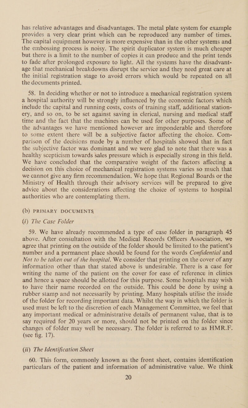 has relative advantages and disadvantages. The metal plate system for example provides a very clear print which can be reproduced any number of times. The capital equipment however is more expensive than in the other systems and the embossing process is noisy. The spirit duplicator system is much cheaper but there is a limit to the number of copies it can produce and the print tends to fade after prolonged exposure to light. All the systems have the disadvant- age that mechanical breakdowns disrupt the service and they need great care at the initial registration stage to avoid errors which would be repeated on all the documents printed. | 58. In deciding whether or not to introduce a mechanical registration system a hospital authority will be strongly influenced by the economic factors which include the capital and running costs, costs of training staff, additional station- ery, and so on, to be set against saving in clerical, nursing and medical staff time and the fact that the machines can be used for other purposes. Some of the advantages we have mentioned however are imponderable and therefore to some extent there will be a subjective factor affecting the choice. Com- parison of the decisions made by a number of hospitals showed that in fact the subjective factor was dominant and we were glad to note that there was a heaithy scepticism towards sales pressure which is especially strong in this field. We have concluded that the comparative weight of the factors affecting a decision on this choice of mechanical registration systems varies so much that we cannot give any firm recommendation. We hope that Regional Boards or the Ministry of Health through their advisory services will be prepared to give advice about the considerations affecting the choice of systems to hospital authorities who are contemplating them. (b) PRIMARY DOCUMENTS (i) The Case Folder 59. We have already recommended a type of case folder in paragraph 45 above. After consultation with the Medical Records Officers Association, we agree that printing on the outside of the folder should be limited to the patient’s number and a permanent place should be found for the words Confidential and Not to be taken out of the hospital. We consider that printing on the cover of any information other than that stated above is undesirable. There is a case for writing the name of the patient on the cover for ease of reference in clinics and hence a space should be allotted for this purpose. Some hospitals may wish to have their name recorded on the outside. This could be done by using a rubber stamp and not necessarily by printing. Many hospitals utilise the inside of the folder for recording important data. Whilst the way in which the folder is used must be left to the discretion of each Management Committee, we feel that any important medical or administrative details of permanent value, that is to say required for 20 years or more, should not be printed on the folder since — changes of folder may well be necessary. The folder is referred to as HMR.F. (see fig. 17). (ii) The Identification Sheet 60. This form, commonly known as the front sheet, contains identification particulars of the patient and information of administrative value. We think