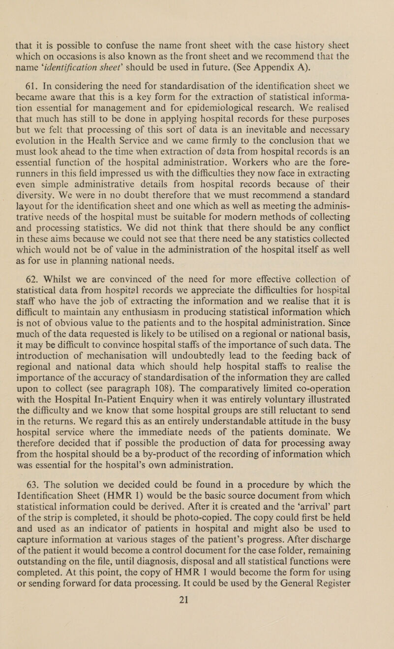 that it is possible to confuse the name front sheet with the case history sheet which on occasions is also known as the front sheet and we recommend that the name ‘identification sheet’ should be used in future. (See Appendix A). 61. In considering the need for standardisation of the identification sheet we became aware that this is a key form for the extraction of statistical informa- tion essential for management and for epidemiological research. We realised that much has still to be done in applying hospital records for these purposes but we felt that processing of this sort of data is an inevitable and necessary evolution in the Health Service and we came firmly to the conclusion that we must look ahead to the time when extraction of data from hospital records is an essential function of the hospital administration. Workers who are the fore- runners in this field impressed us with the difficulties they now face in extracting even simple administrative details from hospital records because of their diversity. We were in no doubt therefore that we must recommend a standard layout for the identification sheet and one which as well as meeting the adminis- trative needs of the hospital must be suitable for modern methods of collecting and processing statistics. We did not think that there should be any conflict in these aims because we could not see that there need be any statistics collected which would not be of value in the administration of the hospital itself as well as for use in planning national needs. | 62. Whilst we are convinced of the need for more effective collection of statistical data from hospital records we appreciate the difficulties for hospital staff who have the job of extracting the information and we realise that it is difficult to maintain any enthusiasm in producing statistical information which is not of obvious value to the patients and to the hospital administration. Since much of the data requested is likely to be utilised on a regional or national basis, it may be difficult to convince hospital staffs of the importance of such data. The introduction of mechanisation will undoubtedly lead to the feeding back of regional and national data which should help hospital staffs to realise the importance of the accuracy of standardisation of the information they are called upon to collect (see paragraph 108). The comparatively limited co-operation with the Hospital In-Patient Enquiry when it was entirely voluntary illustrated the difficulty and we know that some hospital groups are still reluctant to send in the returns. We regard this as an entirely understandable attitude in the busy hospital service where the immediate needs of the patients dominate. We therefore decided that if possible the production of data for processing away from the hospital should be a by-product of the recording of information which was essential for the hospital’s own administration. 63. The solution we decided could be found in a procedure by which the Identification Sheet (HMR 1) would be the basic source document from which statistical information could be derived. After it is created and the ‘arrival’ part of the strip is completed, it should be photo-copied. The copy could first be held and used as an indicator of patients in hospital and might also be used to capture information at various stages of the patient’s progress. After discharge of the patient it would become a control document for the case folder, remaining outstanding on the file, until diagnosis, disposal and all statistical functions were completed. At this point, the copy of HMR 1 would become the form for using or sending forward for data processing. It could be used by the General Register