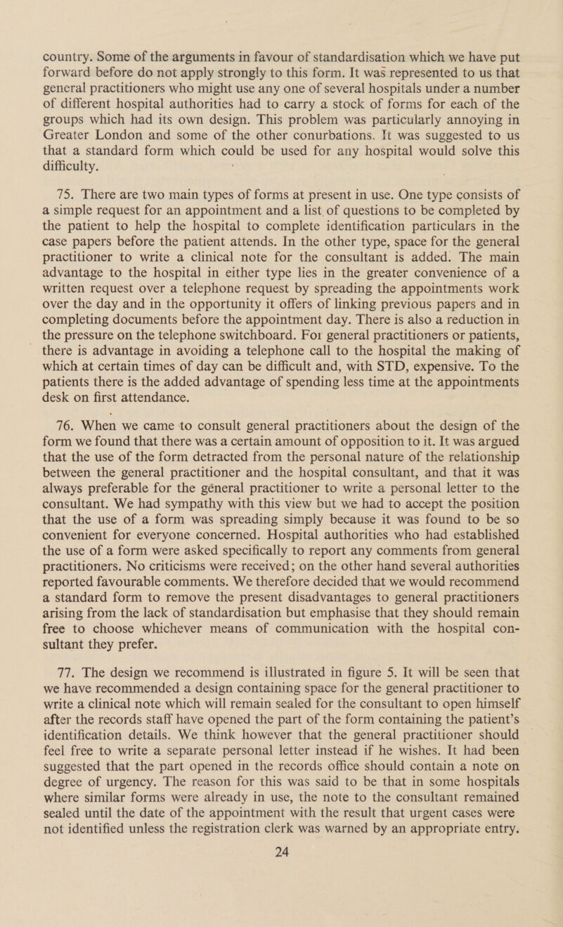 country. Some of the arguments in favour of standardisation which we have put forward before do not apply strongly to this form. It was represented to us that general practitioners who might use any one of several hospitals under a number of different hospital authorities had to carry a stock of forms for each of the groups which had its own design. This problem was particularly annoying in Greater London and some of the other conurbations. It was suggested to us that a standard form which could be used for any hospital would solve this difficulty. oY 75. There are two main types of forms at present in use. One type consists of a simple request for an appointment and a list. of questions to be completed by the patient to help the hospital to complete identification particulars in the case papers before the patient attends. In the other type, space for the general practitioner to write a clinical note for the consultant is added. The main advantage to the hospital in either type lies in the greater convenience of a written request over a telephone request by spreading the appointments work over the day and in the opportunity it offers of linking previous papers and in completing documents before the appointment day. There is also a reduction in the pressure on the telephone switchboard. For general practitioners or patients, there is advantage in avoiding a telephone call to the hospital the making of which at certain times of day can be difficult and, with STD, expensive. To the patients there is the added advantage of spending less time at the appointments desk on first attendance. 76. When we came ‘to consult general practitioners about the design of the form we found that there was a certain amount of opposition to it. It was argued that the use of the form detracted from the personal nature of the relationship between the general practitioner and the hospital consultant, and that it was always preferable for the géneral practitioner to write a personal letter to the consultant. We had sympathy with this view but we had to accept the position that the use of a form was spreading simply because it was found to be so convenient for everyone concerned. Hospital authorities who had established the use of a form were asked specifically to report any comments from general practitioners. No criticisms were received; on the other hand several authorities reported favourable comments. We therefore decided that we would recommend a standard form to remove the present disadvantages to general practitioners arising from the lack of standardisation but emphasise that they should remain free to choose whichever means of communication with the hospital con- sultant they prefer. 77. The design we recommend is illustrated in figure 5. It will be seen that we have recommended a design containing space for the general practitioner to write a clinical note which will remain sealed for the consultant to open himself after the records staff have opened the part of the form containing the patient’s identification details. We think however that the general practitioner should feel free to write a separate personal letter instead if he wishes. It had been suggested that the part opened in the records office should contain a note on degree of urgency. The reason for this was said to be that in some hospitals where similar forms were already in use, the note to the consultant remained sealed until the date of the appointment with the result that urgent cases were not identified unless the registration clerk was warned by an appropriate entry.