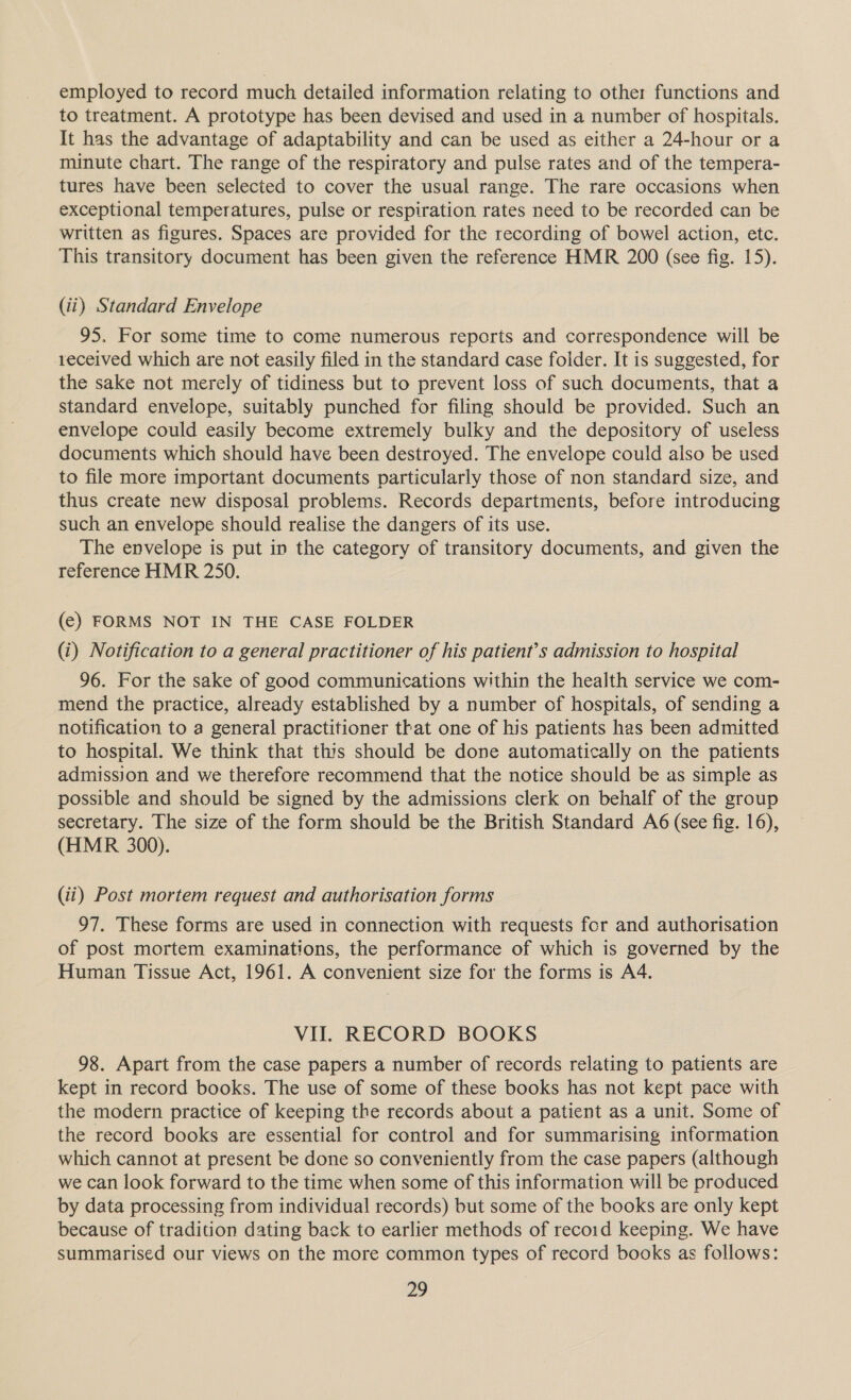 employed to record much detailed information relating to other functions and to treatment. A prototype has been devised and used in a number of hospitals. It has the advantage of adaptability and can be used as either a 24-hour or a minute chart. The range of the respiratory and pulse rates and of the tempera- tures have been selected to cover the usual range. The rare occasions when exceptional temperatures, pulse or respiration rates need to be recorded can be written as figures. Spaces are provided for the recording of bowel action, etc. This transitory document has been given the reference HMR 200 (see fig. 15). (ii) Standard Envelope 95. For some time to come numerous reports and correspondence will be received which are not easily filed in the standard case folder. It is suggested, for the sake not merely of tidiness but to prevent loss of such documents, that a standard envelope, suitably punched for filing should be provided. Such an envelope could easily become extremely bulky and the depository of useless documents which should have been destroyed. The envelope could also be used to file more important documents particularly those of non standard size, and thus create new disposal problems. Records departments, before introducing such an envelope should realise the dangers of its use. The envelope is put in the category of transitory documents, and given the reference HMR 250. (e) FORMS NOT IN THE CASE FOLDER (i) Notification to a general practitioner of his patient’s admission to hospital 96. For the sake of good communications within the health service we com- mend the practice, already established by a number of hospitals, of sending a notification to a general practitioner that one of his patients has been admitted to hospital. We think that this should be done automatically on the patients admission and we therefore recommend that the notice should be as simple as possible and should be signed by the admissions clerk on behalf of the group secretary. The size of the form should be the British Standard A6 (see fig. 16), (HMR 300). (ii) Post mortem request and authorisation forms 97. These forms are used in connection with requests for and authorisation of post mortem examinations, the performance of which is governed by the Human Tissue Act, 1961. A convenient size for the forms is A4. VII. RECORD BOOKS 98. Apart from the case papers a number of records relating to patients are kept in record books. The use of some of these books has not kept pace with the modern practice of keeping the records about a patient as a unit. Some of the record books are essential for control and for summarising information which cannot at present be done so conveniently from the case papers (although we can look forward to the time when some of this information will be produced by data processing from individual records) but some of the books are only kept because of tradition dating back to earlier methods of recoid keeping. We have summarised our views on the more common types of record books as follows: pi,