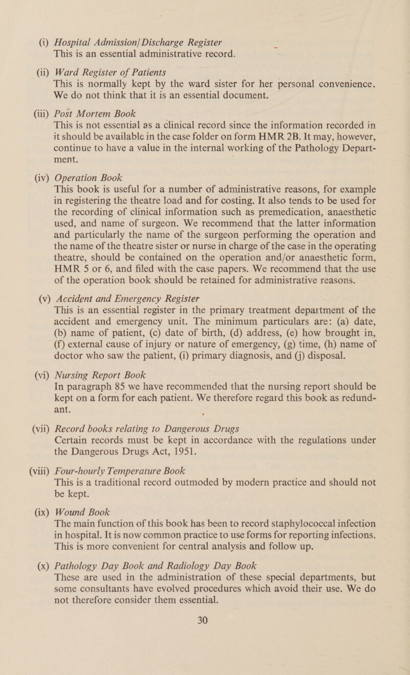 (1) Hospital Admission/ Discharge Register This is an essential administrative record. (ii) Ward Register of Patients | This is normally kept by the ward sister for her personal convenience. We do not think that it is an essential document. (iii) Post Mortem Book This is not essential as a Clinical record since the information recorded in it should be available in the case folder on form HMR 2B. It may, however, continue to have a value in the internal working of the Pathology Depart- ment. (iv) Operation Book This book is useful for a number of administrative reasons, for example in registering the theatre load and for costing. It also tends to be used for the recording of clinical information such as premedication, anaesthetic used, and name of surgeon. We recommend that the latter information and particularly the name of the surgeon performing the operation and the name of the theatre sister or nurse in charge of the case in the operating theatre, should be contained on the operation and/or anaesthetic form, HMR 5 or 6, and filed with the case papers..We recommend that the use of the operation book should be retained for administrative reasons. (v) Accident and Emergency Register This is an essential register in the primary treatment department of the accident and emergency unit. The minimum particulars are: (a) date, (b) name of patient, (c) date of birth, (d) address, (e) how brought in, (f) external cause of injury or nature of emergency, (g) time, (h) name of doctor who saw the patient, (i) primary diagnosis, and (j) disposal. (vi) Nursing Report Book In paragraph 85 we have recommended that the nursing report should be kept on a form for each patient. We therefore regard this book as redund- ant. (vii) Record books relating to Dangerous Drugs Certain records must be kept in accordance with the regulations under the Dangerous Drugs Act, 1951. (viii) Four-hourly Temperature Book This is a traditional record outmoded by modern practice and should not be kept. (ix) Wound Book The main function of this book has been to record staphylococcal infection in hospital. It is now common practice to use forms for reporting infections. This is more convenient for central analysis and follow up. (x) Pathology Day Book and Radiology Day Book These are used in the administration of these special departments, but some consultants have evolved procedures which avoid their use. We do not therefore consider them essential.