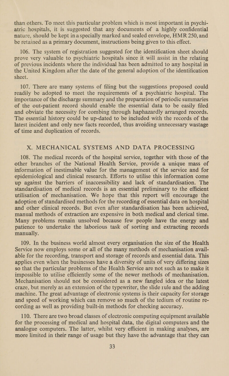 than others. To meet this particular problem which is most important in psychi- atric hospitals, it is suggested that any documents of a highly confidential nature, should be kept inaspecially marked and sealed envelope, HMR 250, and be retained as a primary document, instructions being given to this effect. 106. The system of registration suggested for the identification sheet should prove very valuable to psychiatric hospitals since it will assist in the relating of previous incidents where the individual has been admitted to any hospital in the United Kingdom after the date of the general adoption of the identification sheet. 107. There are many systems of filing but the suggestions proposed could readily be adopted to meet the requirements of a psychiatric hospital. The importance of the discharge summary and the preparation of periodic summaries of the out-patient record should enable the essential data to be easily filed and obviate the necessity for combing through haphazardly arranged records. The essential history could be up-dated to be included with the records of the latest incident and only new facts recorded, thus avoiding unnecessary wastage of time and duplication of records. xX. MECHANICAL SYSTEMS AND DATA PROCESSING 108. The medical records of the hospital service, together with those of the other branches of the National Health Service, provide a unique mass of information of inestimable value for the management of the service and for epidemiological and clinical research. Efforts to utilise this information come up against the barriers of inaccessibility and lack of standardisation. The standardisation of medical records is an essential preliminary to the efficient utilisation of mechanisation. We hope that this report will encourage the adoption of standardised methods for the recording of essential data on hospital and other clinical records. But even after standardisation has been achieved, manual methods of extraction are expensive in both medical and clerical time. Many problems remain unsolved because few people have the energy and patience to undertake the laborious task of sorting and extracting records manually. 109. In the business world almost every organisation the size of the Health Service now employs some or all of the many methods of mechanisation avail- able for the recording, transport and storage of records and essential data. This applies even when the businesses have a diversity of units of very differing sizes so that the particular problems of the Health Service are not such as to make it impossible to utilise efficiently some of the newer methods of mechanisation. Mechanisation should not be considered as a new fangled idea or the latest craze, but merely as an extension of the typewriter, the slide rule and the adding machine. The great advantage of electronic systems is their capacity for storage and speed of working which can remove so much of the tedium of routine re- cording as well as providing built-in methods for checking accuracy. 110. There are two broad classes of electronic computing equipment available for the processing of medical and hospital data, the digital computers and the analogue computers. The latter, whilst very efficient in making analyses, are more limited in their range of usage but they have the advantage that they can 53