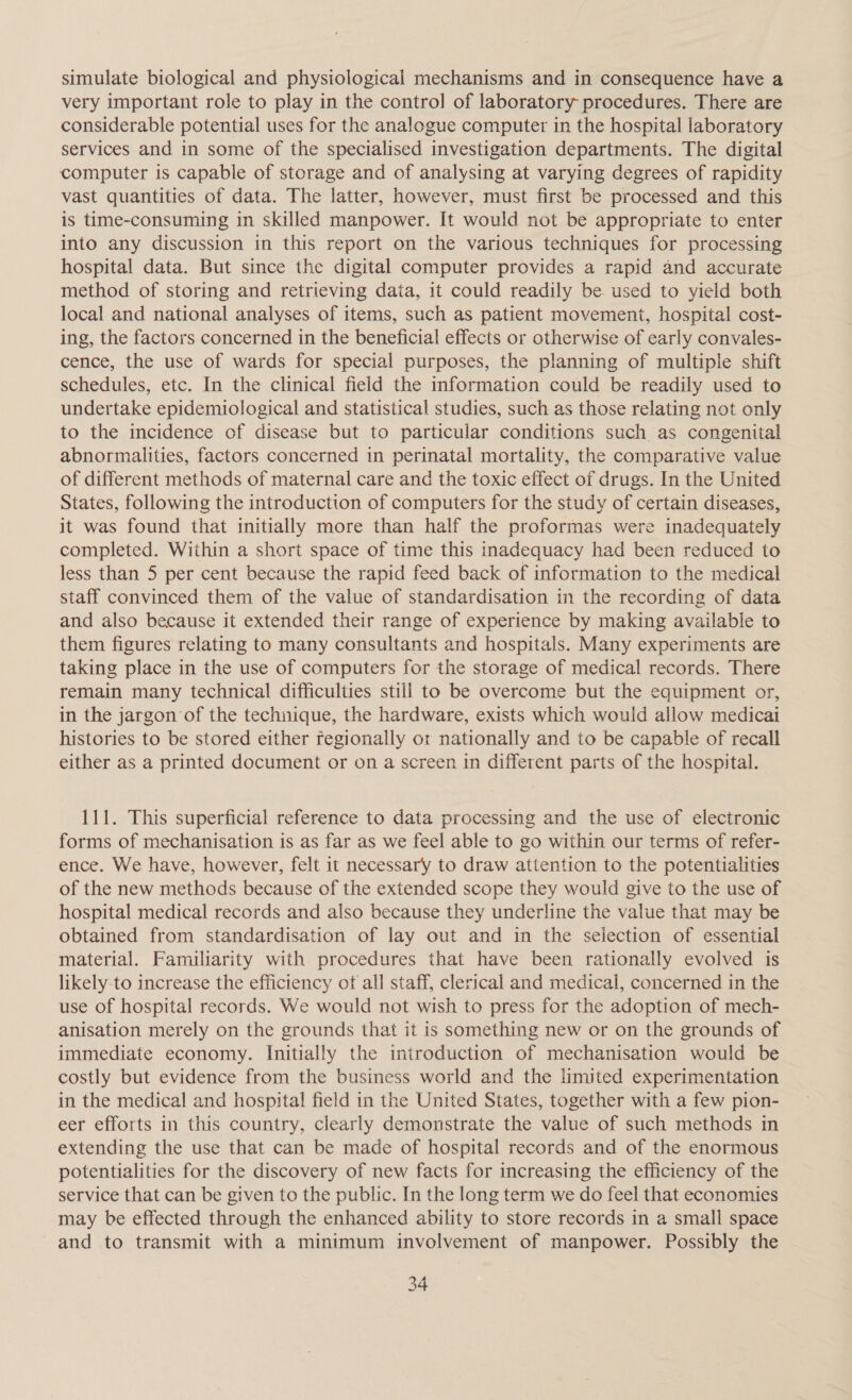 simulate biological and physiological mechanisms and in consequence have a very important role to play in the control of laboratory procedures. There are considerable potential uses for the analogue computer in the hospital laboratory services and in some of the specialised investigation departments. The digital computer is capable of storage and of analysing at varying degrees of rapidity vast quantities of data. The latter, however, must first be processed and this is time-consuming in skilled manpower. It would not be appropriate to enter into any discussion in this report on the various techniques for processing hospital data. But since the digital computer provides a rapid and accurate method of storing and retrieving data, it could readily be used to yield both local and national analyses of items, such as patient movement, hospital cost- ing, the factors concerned in the beneficial effects or otherwise of early convales- cence, the use of wards for special purposes, the planning of multiple shift schedules, etc. In the clinical field the information could be readily used to undertake epidemiological and statistical studies, such as those relating not only to the incidence of disease but to particular conditions such as congenital abnormalities, factors concerned in perinatal mortality, the comparative value of different methods of maternal care and the toxic effect of drugs. In the United States, following the introduction of computers for the study of certain diseases, it was found that initially more than half the proformas were inadequately completed. Within a short space of time this inadequacy had been reduced to less than 5 per cent because the rapid feed back of information to the medical staff convinced them of the value of standardisation in the recording of data and also because it extended their range of experience by making available to them figures relating to many consultants and hospitals. Many experiments are taking place in the use of computers for the storage of medical records. There remain many technical difficulties still to be overcome but the equipment or, in the jargon of the technique, the hardware, exists which would allow medicai histories to be stored either regionally or nationally and to be capable of recall either as a printed document or on a screen in different parts of the hospital. 111. This superficial reference to data processing and the use of electronic forms of mechanisation is as far as we feel able to go within our terms of refer- ence. We have, however, felt it necessary to draw attention to the potentialities of the new methods because of the extended scope they would give to the use of hospital medical records and also because they underline the value that may be obtained from standardisation of lay out and in the selection of essential material. Familiarity with procedures that have been rationally evolved is likely-to increase the efficiency of all staff, clerical and medical, concerned in the use of hospital records. We would not wish to press for the adoption of mech- anisation merely on the grounds that it is something new or on the grounds of immediate economy. Initially the introduction of mechanisation would be costly but evidence from the business world and the limited experimentation in the medical and hospital field in the United States, together with a few pion- eer efforts in this country, clearly demonstrate the value of such methods in extending the use that can be made of hospital records and of the enormous potentialities for the discovery of new facts for increasing the efficiency of the service that can be given to the public. In the long term we do feel that economies may be effected through the enhanced ability to store records in a small space and to transmit with a minimum involvement of manpower. Possibly the