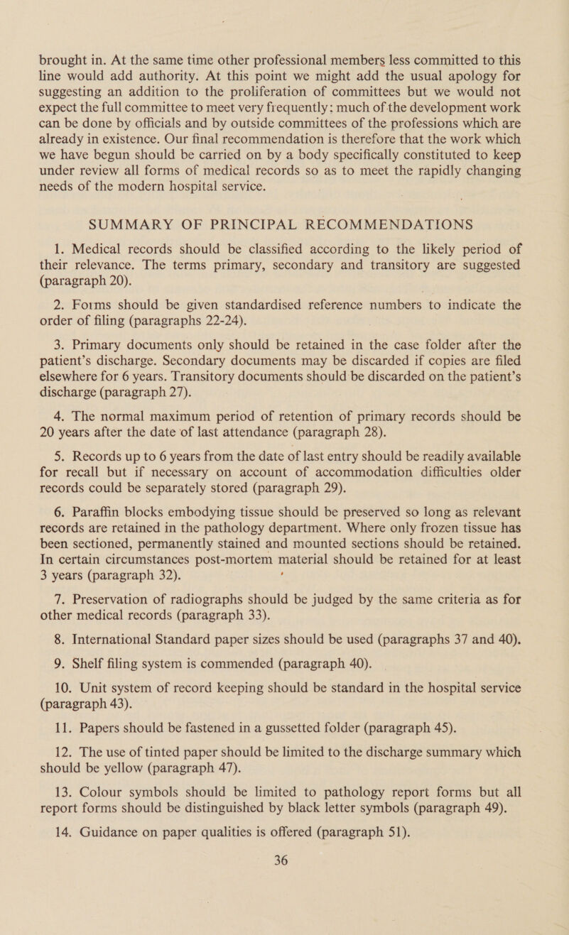 brought in. At the same time other professional members less committed to this line would add authority. At this point we might add the usual apology for suggesting an addition to the proliferation of committees but we would not expect the full committee to meet very frequently: much of the development work can be done by officials and by outside committees of the professions which are already in existence. Our final recommendation is therefore that the work which we have begun should be carried on by a body specifically constituted to keep under review all forms of medical records so as to meet the rapidly changing needs of the modern hospital service. SUMMARY OF PRINCIPAL RECOMMENDATIONS 1. Medical records should be classified according to the likely period of their relevance. The terms primary, secondary and transitory are suggested (paragraph 20). 2. Forms should be given standardised reference numbers to indicate the order of filing (paragraphs 22-24). 3. Primary documents only should be retained in the case folder after the patient’s discharge. Secondary documents may be discarded if copies are filed elsewhere for 6 years. Transitory documents should be discarded on the patient’s discharge (paragraph 27). 4. The normal maximum period of retention of primary records should be 20 years after the date of last attendance (paragraph 28). 5. Records up to 6 years from the date of last entry should be readily available for recall but if necessary on account of accommodation difficulties older records could be separately stored (paragraph 29). 6. Paraffin blocks embodying tissue should be preserved so long as relevant records are retained in the pathology department. Where only frozen tissue has been sectioned, permanently stained and mounted sections should be retained. In certain circumstances post-mortem i should be retained for at least 3 years (paragraph 32). 7. Preservation of radiographs should be judged by the same criteria as for other medical records (paragraph 33). 8. International Standard paper sizes should be used (paragraphs 37 and 40). 9. Shelf filing system is commended (paragraph 40). 10. Unit system of record keeping should be standard in the hospital service (paragraph 43). 11. Papers should be fastened in a gussetted folder (paragraph 45). 12. The use of tinted paper should be limited to the discharge summary which should be yellow (paragraph 47). 13. Colour symbols should be limited to pathology report forms but all report forms should be distinguished by black letter symbols (paragraph 49). 14. Guidance on paper qualities is offered (paragraph 51).