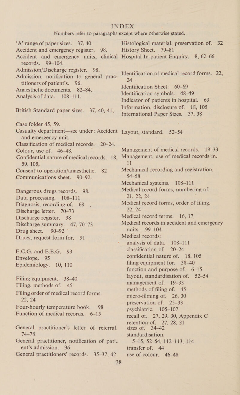 ‘A’ range of paper sizes. 37, 40. Accident and emergency register. 98. Accident and emergency units, clinical records. 99-104. Admission/Discharge register. 98. Admission, notification to general prac- titioners of patient’s. 96. Anaesthetic documents. 82-84. Analysis of data. 108-111. British Standard paper sizes. 37, 40, 41, Case folder 45, 59. Casualty department—see under: Accident and emergency unit. Classification of medical records. 20-24. Colour, use of. 46-48. ; Confidential nature of medical records. 18, 59. 105, Consent to operation/anaesthetic. Communications sheet. 90-92. 82 Dangerous drugs records. 98. Data processing. 108-111 Diagnosis, recording of. 68 Discharge letter. 70-73 Discharge register. 98 Discharge summary. 47, 70-73 Drug sheet. 90-92 ° Drugs, request form for. 91 E.C.G. and E.E.G. 93 Envelope. 95 Epidemiology. 10, 110 Filing equipment. 38-40 Filing, methods of. 45 Filing order of medical record forms. 22, 24 Four-hourly temperature book. 98 Function of medical records. 6—15 General practitioner’s letter of referral. 74-78 General practitioner, notification of pati- ent’s admission. 96 General practitioners’ records. 35-37, 42 Histological material, preservation of. 32 History Sheet. 79-81 Hospital In-patient Enquiry. 8, 62-66 Identification of medical record forms. 22, 24 | . Identification Sheet. 60-69 Identification symbols. 48-49 Indicator of patients in hospital. 63 Information, disclosure of. 18, 105 International Paper Sizes. 37, 38 Layout, standard. 52-54 Management of medical records. 19-33 Management, use of medical records in. 11 Mechanical recording and registration. 54-58 Mechanical systems. 108-111 Medical record forms, numbering of. Dlg 225 2S Medical record forms, order of filing. 22, 24 Medical record terms. 16, 17 Medical records in accident and emergency units. 99-104 Medical records: analysis of data. 108-111 classification of. 20-24 confidential nature of. 18, 105 filing equipment for. 38-40 function and purpose of. 6-15 layout, standardisation of. 52-54 management of. 19-33 methods of filing of. 45 micro-filming of. 26, 30 preservation of. 25-33 psychiatric. 105-107 recall of. 27, 29, 30, Appendix C retention of. 27, 28, 31 sizes of. 34-42 standardisation. 5-15, 52-54, 112-113, 114 transfer of. 44 use of colour. 46-48