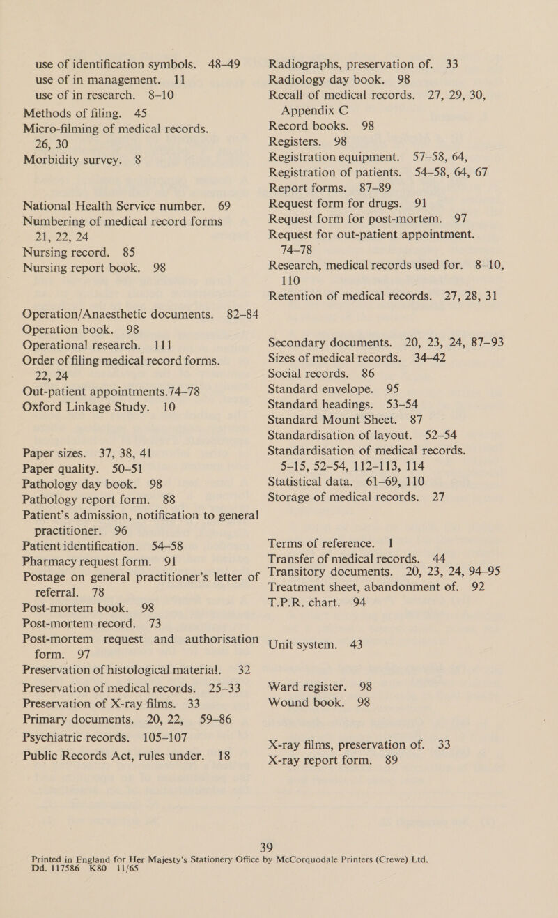 use of identification symbols. 48-49 use of in management. 11 use of in research. 8-10 Methods of filing. 45 Micro-filming of medical records. 26, 30 Morbidity survey. 8 National Health Service number. 69 Numbering of medical record forms 21-22, 24 Nursing record. 85 Nursing report book. 98 Operation/Anaesthetic documents. 82-84 Operation book. 98 Operational research. 111 Order of filing medical record forms. 22, 24 Out-patient appointments.74—78 Oxford Linkage Study. 10 Paper sizes. 37, 38, 41 Paper quality. 50-51 Pathology day book. 98 Pathology report form. 88 Patient’s admission, notification to general practitioner. 96 Patient identification. 54-58 Pharmacy request form. 91 Postage on general practitioner’s letter of referral. 78 Post-mortem book. 98 Post-mortem record. 73 Post-mortem request and authorisation form. 97 Preservation of histological materia!. 32 Preservation of medical records. 25-33 Preservation of X-ray films. 33 Primary documents. 20,22, 59-86 Psychiatric records. 105-107 Public Records Act, rules under. 18 Radiographs, preservation of. 33 Radiology day book. 98 Recall of medical records. Appendix C Record books. Registers. 98 Registration equipment. Registration of patients. Report forms. 87-89 Request form for drugs. 91 Request form for post-mortem. 97 Request for out-patient appointment. 74-78 27,129590; 98 57-58, 64, 54-58, 64, 67 Research, medical records used for. 8-10, 110 Retention of medical records. 27, 28, 31 Secondary documents. 20, 23, 24, 87-93 Sizes of medical records. 34-42 Social records. 86 Standard envelope. 95 Standard headings. 53-54 Standard Mount Sheet. 87 Standardisation of layout. 52-54 Standardisation of medical records. 5-15, 52-54, 112-113, 114 Statistical data. 61-69, 110 Storage of medical records. 27 Terms of reference. 1 Transfer of medical records. 44 Transitory documents. 20, 23, 24, 94-95 Treatment sheet, abandonment of. 92 T.P.R. chart. 94 Unit system. 43 Ward register. 98 Wound book. 98 X-ray films, preservation of. 33 X-ray report form. 89 Dd. 117586 K80 11/65