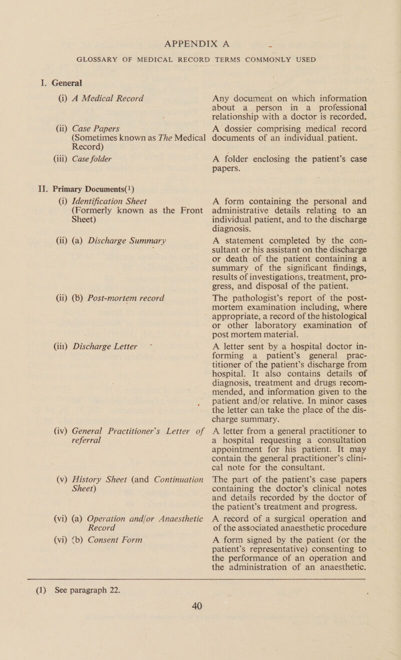 GLOSSARY OF MEDICAL RECORD TERMS COMMONLY USED I. General (i) A Medical Record Any document on which information about a person in a_ professional relationship with a doctor is recorded. (ii) Case Papers A dossier comprising medical record (Sometimes known as The Medical documents of an individual, patient. Record) (ili) Case folder A folder enclosing the patient’s case papers. IJ. Primary Documents(!) (i) Identification Sheet A form containing the personal and (Formerly known as the Front administrative details relating to an Sheet) individual patient, and to the discharge diagnosis. (ii) (a) Discharge Summary A statement completed by the con- sultant or his assistant on the discharge or death of the patient containing a summary of the significant findings, results of investigations, treatment, pro- gress, and disposal of the patient. (ii) (b) Post-mortem record The pathologist’s report of the post- mortem examination including, where - appropriate, a record of the histological or other laboratory examination of post mortem material. (ii) Discharge Letter ~ A letter sent by a hospital doctor in- forming a _ patient’s general prac- titioner of the patient’s discharge from hospital. It also contains details of diagnosis, treatment and drugs recom- mended, and information given to the patient and/or relative. In minor cases the letter can take the place of the dis- charge summary. (iv) General Practitioner’s Letter of A letter from a general practitioner to referral a hospital requesting a consultation appointment for his patient. It may contain the general practitioner’s clini- cal note for the consultant. (v) History Sheet (and Continuation The part of the patient’s case papers Sheet) containing the doctor’s clinical notes and details recorded by the doctor of the patient’s treatment and progress. (vi) (a) Operation and/or Anaesthetic A record of a surgical operation and Record of the associated anaesthetic procedure (vi) &lt;b) Consent Form A form signed by the patient (or the patient’s representative) consenting to the performance of an operation and the administration of an anaesthetic. (1) See paragraph 22.