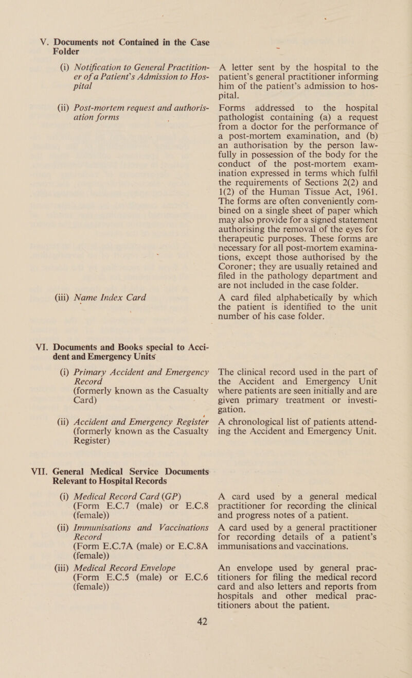 Folder (i) Notification to General Practition- er of a Patient’s Admission to Hos- pital (ii) Post-mortem request and authoris- ation forms (li) Name Index Card VI. Documents and Books special to Acci- dent and Emergency Units (i) Primary Accident and Emergency Record (formerly known as the Casualty Card) ; (ii) Accident and Emergency Register (formerly known as the Casualty Register) VII. General Medical Service Documents Relevant to Hospital Records (i) Medical Record Card (GP) (Form E.C.7 (male) or E.C.8 (female)) (ii) Jmmunisations and Vaccinations Record (Form E.C.7A (male) or E.C.8A (female)) (iii) Medical Record Envelope (Form E.C.5 (male) or E.C.6 (female)) 42 A letter sent by the hospital to the patient’s general practitioner informing him of the patient’s admission to hos- pital. Forms addressed to the hospital pathologist containing (a) a request from a doctor for the performance of a post-mortem examination, and (b) an authorisation by the person law- fully in possession of the body for the conduct of the post-mortem exam- ination expressed in terms which fulfil the requirements of Sections 2(2) and 1(2) of the Human Tissue Act, 1961. The forms are often conveniently com- bined on a single sheet.of paper which may also provide for a signed statement authorising the removal of the eyes for therapeutic purposes. These forms are necessary for all post-mortem examina- tions, except those authorised by the Coroner; they are usually retained and filed in the pathology department and are not included in the case folder. A card filed alphabeticaliy by which the patient is identified to the unit The clinical record used in the part of the Accident and Emergency Unit where patients are seen initially and are given primary treatment or investi- gation. A chronological list of patients attend- ing the Accident and Emergency Unit. A card used by a general medical practitioner for recording the clinical and progress notes of a patient. A card used by a general practitioner for recording details of a patient’s immunisations and vaccinations. An envelope used by general prac- titioners for filing the medical record card and also letters and reports from hospitals and other medical prac- titioners about the patient.