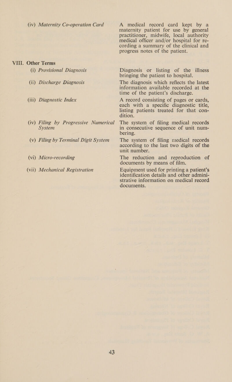 VIII. Other Terms (i) Provisional Diagnosis (ii) Discharge Diagnosis (iii) Diagnostic Index System (vi) Micro-recording (vii) Mechanical Registration 43 maternity patient for use by general practitioner, midwife, local authority medical officer and/or hospital for re- cording a summary of the clinical and progress notes of the patient. Diagnosis or listing of the illness bringing the patient to hospital. The diagnosis which reflects the latest information available recorded at the time of the patient’s discharge. A record consisting of pages or cards, each with a specific diagnostic title, listing patients treated for that con- dition. The system of filing medical records in consecutive sequence of unit num- bering. The system of filing medical records according to the last two digits of the unit number. The reduction and reproduction of documents by means of film. Equipment used for printing a patient’s identification details and other admini- strative information on medical record documents.