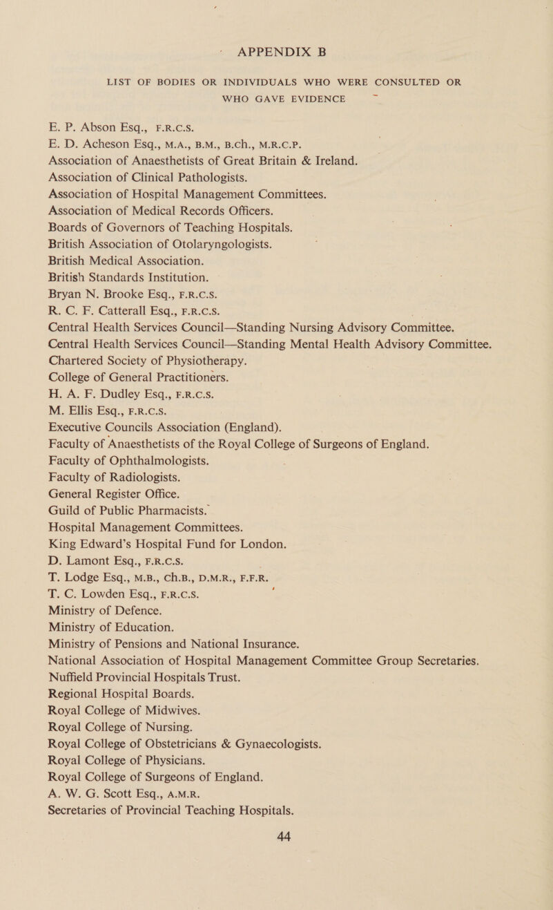 LIST OF BODIES OR INDIVIDUALS WHO WERE CONSULTED OR WHO GAVE EVIDENCE if E. P. Abson Esq., F.R.C.S. E. D. Acheson Esq., M.A., B.M., B.Ch., M.R.C.P. Association of Anaesthetists of Great Britain &amp; Ireland. Association of Clinical Pathologists. Association of Hospital Management Committees. Association of Medical Records Officers. Boards of Governors of Teaching Hospitals. British Association of Otolaryngologists. British Medical Association. British Standards Institution. Bryan N. Brooke Esq., F.R.C.S. R. C. F. Catterall Esq., F.R.c.s. rie Central Health Services Council—Standing Nursing Advisory Committee. Central Health Services Council—Standing Mental Health Advisory Committee. Chartered Society of Physiotherapy. College of General Practitioners. H. A. F. Dudley Esq., F.R.c.s. M. Ellis Esq., F.R.C.S. Executive Councils Association (England). Faculty of Anaesthetists of the Royal College of Surgeons of England. Faculty of Ophthalmologists. Faculty of Radiologists. General Register Office. Guild of Public Pharmacists. Hospital Management Committees. King Edward’s Hospital Fund for London. D. Lamont Esq., F.R.C.S. T. Lodge Esq., M.B., Ch.B., D.M.R., F.F.R. T. C. Lowden Esq., F.R.C.S. Ministry of Defence. Ministry of Education. Ministry of Pensions and National Insurance. National Association of Hospital Management Committee Group Secretaries. Nuffield Provincial Hospitals Trust. Regional Hospital Boards. Royal College of Midwives. Royal College of Nursing. Royal College of Obstetricians &amp; Gynaecologists. Royal College of Physicians. Royal College of Surgeons of England. A. W. G. Scott Esq., A.M.R. Secretaries of Provincial Teaching Hospitals. ry