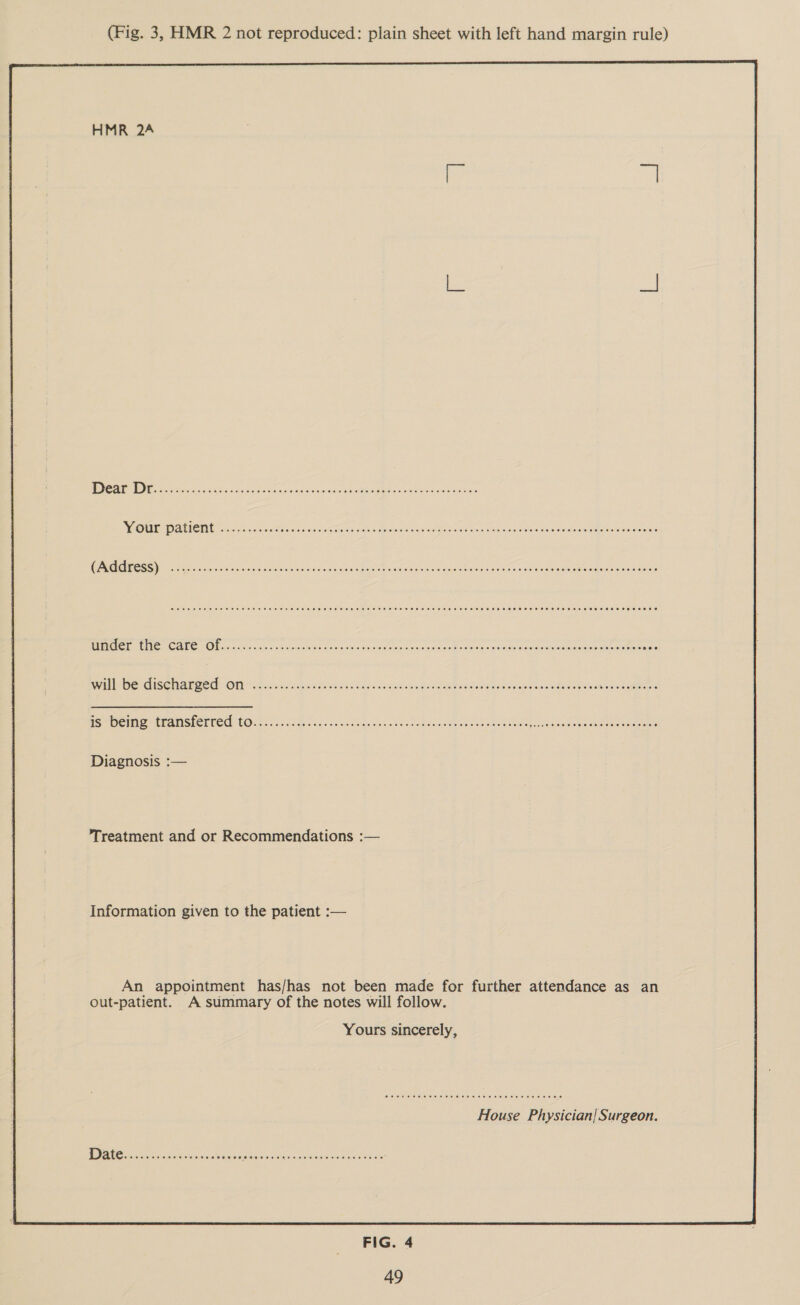 (Fig. 3, HMR 2 not reproduced: plain sheet with left hand margin rule) Your patient (Address) MICE ONG CALE (OL oe cane ctr ck rae ee Ein OO Ta dened ice a will be discharged on Diagnosis :— Treatment and or Recommendations :— Information given to the patient :— An appointment has/has not been made for further attendance as an out-patient. A summary of the notes will follow. Yours sincerely, House Physician! Surgeon.  FIG. 4