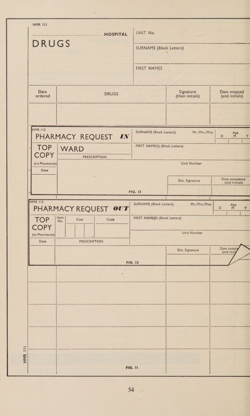 HOSPITAL | UNIT No.  D R U G S SURNAME (Block Letters) \ FIRST NAMES Date : Signature Date stopped ordered _ SESS (then initials) (and initials)         HMR 112 SURNAME (Block Letters) PHARMACY REQUEST &amp;N Mr./Mrs./Miss   FIRST NAME(S) (Block Letters) PRESCRIPTION    Unit Number Drs. Signature : ted oe ; FIG. 12 | | | oe “ SURNAME (Block Letters) Mr./Mrs./Miss Age PHARMACY REQUEST OUT D | M | 4 “TOP |i] cue | cou) FRET NAMES ak Lever oO. Unit Number COFrT. | (to Pharmacist) Date PRESCRIPTION  Date compl Drs. Signature (and initj FIG. {3  FIG, II