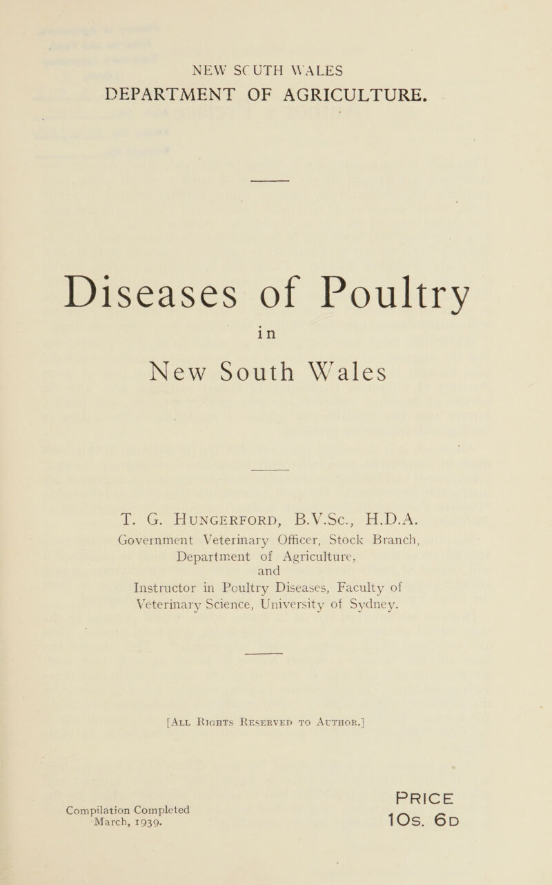 NEW SCUTH WALES DEPARTMENT OF AGRICULTURE. Meiseases of Poultry in New South Wales i .Ge Eb ONGERFORD:.:-B.V.Sc.. H.D-A; Government Veterinary Officer, Stock Branch, Department of Agriculture, and Instructor in Poultry Diseases, Faculty of Veterinary Science, University of Sydney. [Art Ricguts RESERVED TO AUTHOR. | @elmiladomic onpleted PRICE ompilation Complete ‘March, 19309. 10s. 6D