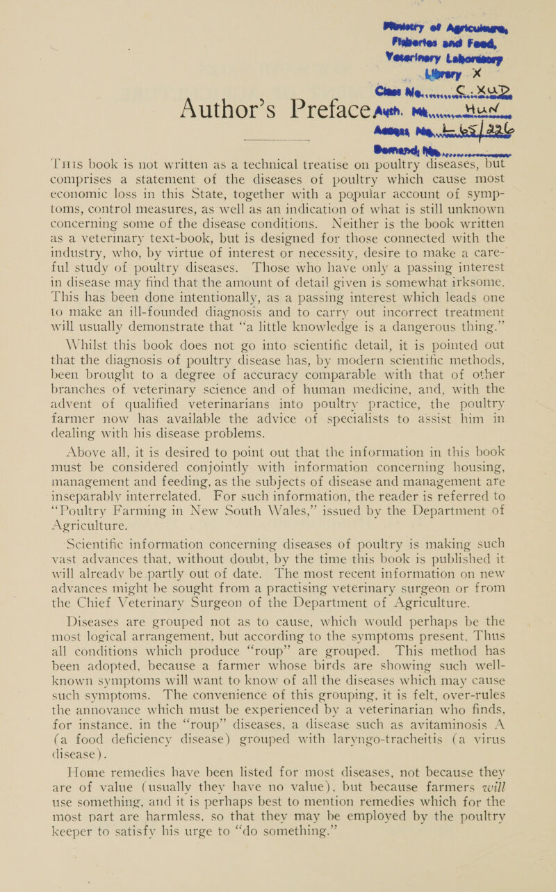 Wostry of Agricumure, Fisbertes and Feed, “Veterinary Lehorasory . ad We. imtsvaatosta aoe Author’s Preface auth. mtcnnattic. Aeages Metz es] 2a : : ; Wis oiccectene Tris book is not written as a technical treatise on poultry diseases, but comprises a statement of the diseases of poultry which cause most economic loss in this State, together with a popular account of symp- toms, control measures, as well as an indication of what is still unknown concerning some of the disease conditions. Neither is the book written as a veterinary text-book, but is designed for those connected with the industry, who, by virtue of interest or necessity, desire to make a care- ful study of poultry diseases. Those who have only a passing interest in disease may find that the amount of detail given is somewhat irksome. This has been done intentionally, as a passing interest which leads one to make an ill-founded diagnosis and to carry out incorrect treatment will usually demonstrate that “a little knowledge is a dangerous thing.” Whilst this book does not go into scientific detail, it is pointed out that the diagnosis of poultry disease has, by modern scientific methods, been brought to a degree of accuracy comparable with that of other branches of veterinary science and of human medicine, and, with the advent of qualified veterinarians into poultry practice, the poultry farmer now has available the advice of specialists to assist him in dealing with his disease problems.  Above all, it is desired to point out that the information in this book must be considered conjointly with information concerning housing, management and feeding, as the subjects of disease and management are inseparably interrelated. For such information, the reader is referred to “Poultry Farming in New South Wales,” issued by the Department of Agriculture. Scientific information concerning diseases of poultry is making such vast advances that, without doubt, by the time this book is published it will already be partly out of date. The most recent information on new advances might be sought from a practising veterinary surgeon or from the Chief Veterinary Surgeon of the Department of Agriculture. Diseases are grouped not as to cause, which would perhaps be the most logical arrangement, but according to the symptoms present, Thus all conditions which produce “roup” are grouped. This method has been adopted, because a farmer whose birds are showing such well- known symptoms will want to know of all the diseases which may cause such symptoms. The convenience of this grouping, it is felt, over-rules the annovance which must be experienced by a veterinarian who finds, for instance, in the “roup” diseases, a disease such as avitaminosis A (a food deficiency disease) grouped with laryngo-tracheitis (a virus disease). Home remedies have been listed for most diseases, not because they are of value (usually they have no value). but because farmers will use something, and it is perhaps best to mention remedies which for the most part are harmless, so that they may be employed by the poultry keeper to satisfy his urge to “do something.”