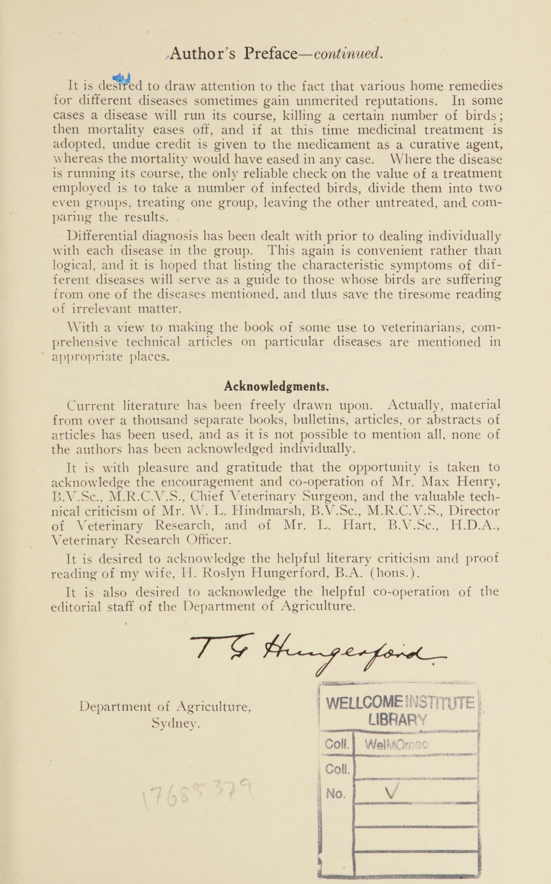 -Author’s Preface—continued. It is deStfed to draw attention to the fact that various home remedies for different diseases sometimes gain unmerited reputations. In some cases a disease will run its course, killing a certain number of birds; then mortality eases off, and if at this time medicinal treatment is adopted, undue credit is given to the medicament as a curative agent, whereas the mortality would have eased in any case. Where the disease is running its course, the only reliable check on the value of a treatment employed is to take a number of infected birds, divide them into two even groups, treating one group, leaving the other untreated, and com- paring the results. - Differential diagnosis has been dealt with prior to dealing individually with each disease in the group. This again is convenient rather than logical, and it is hoped that listing the characteristic symptoms of dit- ferent diseases will serve as a guide to those whose birds are suffering from one of the diseases mentioned, and thus save the tiresome reading of irrelevant matter. With a view to making the book of some use to veterinarians, com- prehensive technical articles on particular diseases are mentioned in ‘ appropriate places. Acknowledgments. Current literature has been freely drawn upon. Actually, material from over a thousand separate books, bulletins, articles, or abstracts of articles has been used, and as it is not possible to mention all, none of the authors has been acknowledged individually. It is with pleasure and gratitude that the opportunity is taken to acknowledge the encouragement and co-operation of Mr. Max Henry, Povisc, MR ICV is, Chief Veterinary Surgeon, and the valuable tech- mical criticism of Mr. W. 1. Hindmarsh, B.V.Sc,, -M.R.C.V.S., Director Or Veterinary Wesearch, and of Mr. L. Hart, B.V.Sc.,,H.D-A., Veterinary Research Officer. It is desired to acknowledge the helpful literary criticism and proof reading of my wife, I]. Roslyn Hungerford, B.A. (hons.). It is also desired to acknowledge the helpful co-operation of the editorial staff of the Department of Agriculture. { TS te ane — nna Department of Agriculture, | WELLCOMEINSTITUTE Sydney. 