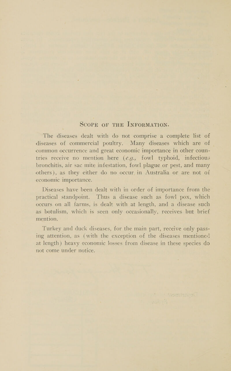 SCOPE OF THE INFORMATION. The diseases dealt with do not comprise a complete list of diseases of commercial poultry. Many diseases which are of common occurrence and great economic importance in other coun- tries receive no mention here (e.g., fowl typhoid, infectious bronchitis, air sac mite infestation, fowl plague or pest, and many ethers );.as they either do; mo) occur, 4n,fumstralia, of ane mot vor economic importance. Diseases have been dealt with in order of importance from the practical standpoint. Thus a disease such as fowl pox, which occurs on all farms, is dealt with at length, and a disease such as botulism, which is seen only occasionally, receives but brief mention. Turkey and duck diseases, for the main part, receive only pass- ing attention, as (with the exception of the diseases mentioned at length) heavy economic losses from disease in these species do not come under notice.