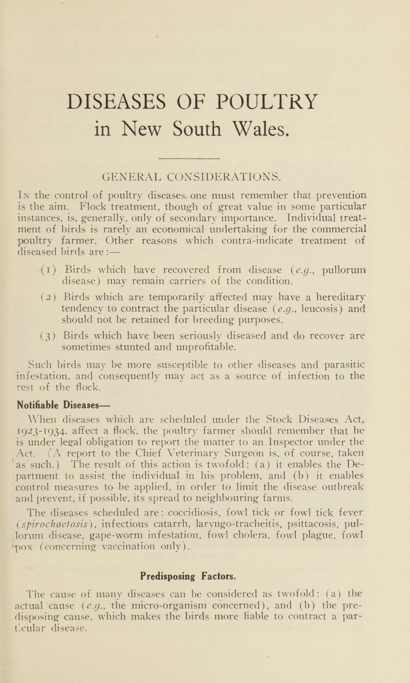 BASE ASES OF POULTRY in New South Wales. GENERAL CONSIDERATIONS. In the control of poultry diseases one must remember that prevention is the aim. Flock treatment, though of great value in some particular instances, is, generally, only of secondary importance. Individual treat- ment of birds is rarely an economical undertaking for the commercial poultry farmer. Other reasons which contra-indicate treatment of diseased birds are :— (1) Birds which have recovered from disease (e.g., pullorum disease) may remain carriers of the condition. (2) Birds which are temporarily affected may have a hereditary tendency to contract the particular disease (e.g., leucosis) and should not be retained for breeding purposes. (3) Birds which have been seriously diseased and do recover are sometimes stunted and unprofitable. Such birds may be more susceptible to other diseases and parasitic infestation, and consequently may act as a source of infection to the neck or the tock: Notifiable Diseases— When diseases which are scheduled under the Stock Diseases Act, 1923-1934, affect a flock, the poultry farmer should remember that he is under legal obligation to report the matter to an Inspector under the PY eeen Teport to the Chief Veterinary Surgeon is, of course, taken fa suen,) — lhe result of this action is twofold: (a) it enables the De- partment to assist the individual in his problem, and (b) it enables control measures to be applied, in order to limit the disease outbreak and prevent, if possible, its spread to neighbouring farms. The diseases scheduled are: coccidiosis, fowl tick or fowl tick fever (spirochaetosis), infectious catarrh, laryngo-tracheitis, psittacosis, pul- lorum disease, gape-worm infestation, fowl cholera, fowl plague, fowl ‘pox (concerning vaccination only). Predisposing Factors. The cause of many diseases can be considered as twofold: (a) the actual cause (e¢.g., the micro-organism concerned), and (b) the pre- disposing cause, which makes the birds more lable to contract a par- t.cular disease.