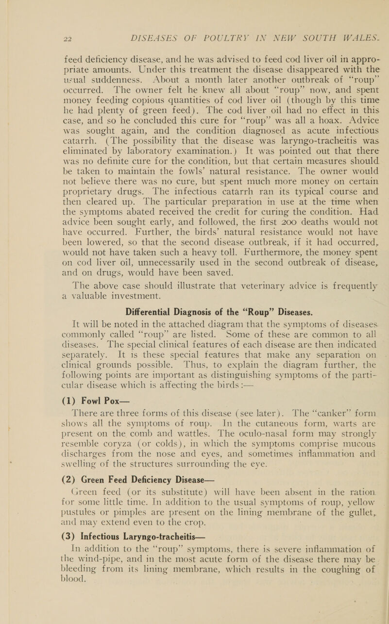 feed deficiency disease, and he was advised to feed cod liver oil in appro- priate amounts. Under this treatment the disease disappeared with the usual suddenness. About a month later another outbreak of “roup”’ occurred. The owner felt he knew all about “roup” now, and spent money feeding copious quantities of cod liver oil (though by this time he had plenty of green feed). The cod liver oil had no effect in this. case, and so he concluded this cure for “roup” was all a hoax. Advice was sought again, and the condition diagnosed as acute infectious catarrh. (The possibility that the disease was laryngo-tracheitis was eliminated by laboratory examination.) It was pointed out that there was no definite cure for the condition, but that certain measures should be taken to maintain the fowls’ natural resistance. The owner would not believe there was no cure, but spent much more money on certain proprietary drugs. The infectious catarrh ran its typical course and then cleared up. The particular preparation in use at the time when the symptoms abated received the credit for curing the condition. Had advice been sought early, and followed, the first 200 deaths would not have occurred. Further, the birds’ natural resistance would not have been lowered, so that the second disease outbreak, if it had occurred, would not have taken such a heavy toll. Furthermore, the money spent on cod liver oil, unnecessarily used in the second outbreak of disease, and on drugs, would have been saved. The above case should illustrate that veterinary advice is frequently a valuable investment. Differential Diagnosis of the “Roup” Diseases. It will be noted in the attached diagram that the symptoms of diseases commonly called “roup” are listed. Some of these are common to all diseases. The special clinical features of each disease are then indicated separately. It 1s these special features that make any separation on clinical grounds possible. Thus, to explain the diagram further, the following points are important as distinguishing symptoms of the parti- cular disease which 1s affecting the birds :— | (1) Fowl Pox— There are three forms of this: disease (see later). The canker form shows all the symptoms of roup. In the cutaneous form, warts are present on the comb and wattles. The oculo-nasal form may strongly resemble coryza (or colds), in which the symptoms comprise mucous discharges from the nose and eyes, and sometimes inflammation and ~ swelling of the structures surrounding the eye. (2) Green Feed Deficiency Disease— Green feed (or its substitute) will have been absent in the ration for some little time. In addition to the usual symptoms of roup, yellow pustules or pimples are present on the lining membrane of the gullet, and may extend even to the crop. (3) Infectious Laryngo-tracheitis— In addition to the “roup” symptoms, there is severe inflammation of the wind-pipe, and in the most acute form of the disease there may be. bleeding from its lining membrane, which results in the coughing of blood. |