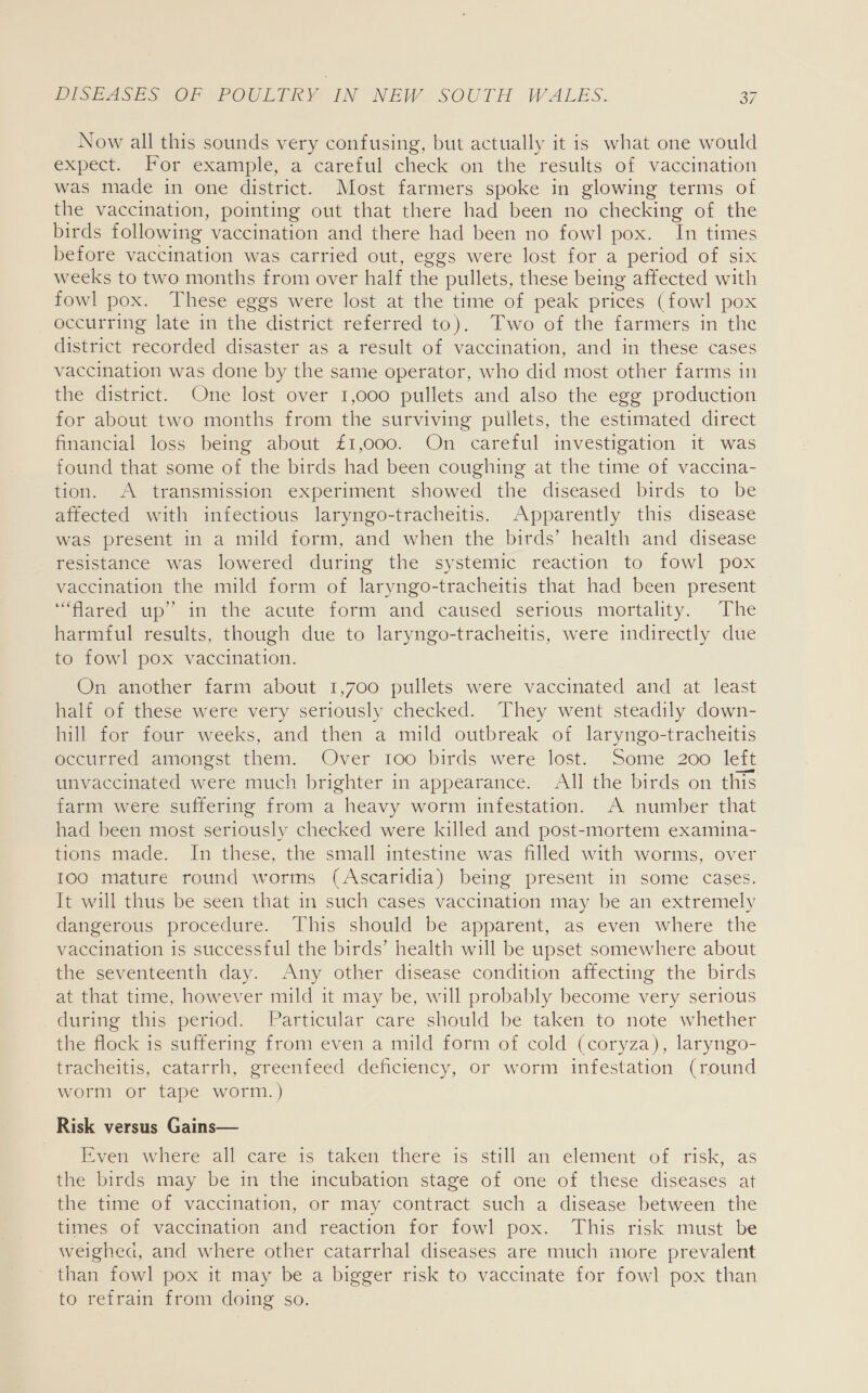 Now all this sounds very confusing, but actually it is what one would expect. For example, a careful check on the results of vaccination was made in one district. Most farmers spoke in glowing terms of the vaccination, pointing out that there had been no checking of the birds following vaccination and there had been no fowl pox. In times before vaccination was carried out, eggs were lost for a period of six weeks to two months from over half the pullets, these being affected with fowl pox. These eggs were lost at the time of peak prices (fowl pox occurring late in the district referred to). Two of the farmers in the district recorded disaster as a result of vaccination, and in these cases vaccination was done by the same operator, who did most other farms in the district. One lost over 1,000 pullets and also the egg production for about two months from the surviving pullets, the estimated direct financial loss being about £1,000. On careful investigation it was found that some of the birds had been coughing at the time of vaccina- tion. A transmission experiment showed the diseased birds to be affected with infectious laryngo-tracheitis. Apparently this disease was present in a mild form, and when the birds’ health and disease resistance was lowered during the systemic reaction to fowl pox vaccination the mild form of laryngo-tracheitis that had been present “flared up in the acute form and caused serious mortality. The harmful results, though due to laryngo-tracheitis, were indirectly due to fowl pox vaccination. On another farm about 1,700 pullets were vaccinated and at least half of these were very seriously checked. They went steadily down- hill for four weeks, and then a mild outbreak of laryngo-tracheitis occurred amongst them. Over too birds were lost. Some 200 left unvaccinated were much brighter in appearance. All the birds on this farm were suffering from a heavy worm infestation. A number that had been most seriously checked were killed and post-mortem examina- tions made. In these, the small intestine was filled with worms, over 100 mature round worms (Ascaridia) being present in some cases. It will thus be seen that in such cases vaccination may be an extremely dangerous procedure. This should be apparent, as even where the vaccination is successful the birds’ health will be upset somewhere about the seventeenth day. Any other disease condition affecting the birds at that time, however mild it may be, will probably become very serious during this period. Particular care should be taken to note whether the flock is suffering from even a mild form of cold (coryza), laryngo- tracheitis, catarrh, greenfeed deficiency, or worm infestation (round worm or tape worm.) Risk versus Gains— Rven where all.caré ts taken there is still an element of. risk, as the birds may be in the incubation stage of one of these diseases at the time of vaccination, or may contract such a disease between the times of vaccination and reaction for fowl pox. This risk must be weighed, and where other catarrhal diseases are much more prevalent than fowl pox it may be a bigger risk to vaccinate for fowl pox than to refrain from doing so.