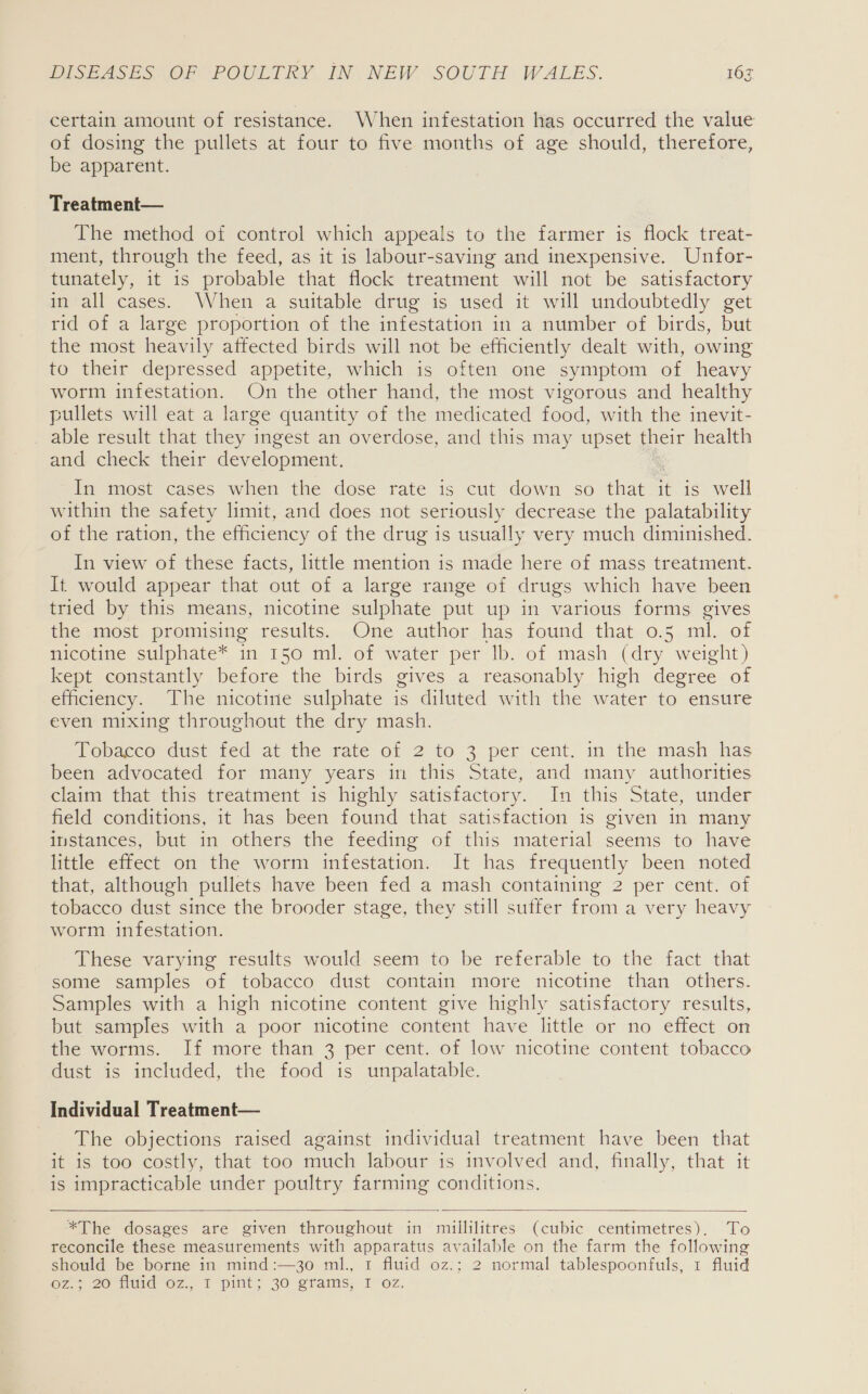 certain amount of resistance. When infestation has occurred the value of dosing the pullets at four to five months of age should, therefore, be apparent. Treatment— The method of control which appeals to the farmer is flock treat- ment, through the feed, as it is labour-saving and inexpensive. Unfor- tunately, it 1s probable that flock treatment will not be satisfactory in all cases. When a suitable drug is used it will undoubtedly get rid of a large proportion of the infestation in a number of birds, but the most heavily affected birds will not be efficiently dealt with, owing to their depressed appetite, which is often one symptom of heavy worm infestation. On the other hand, the most vigorous and healthy pullets will eat a large quantity of the medicated food, with the inevit- able result that they ingest an overdose, and this may upset their health and: check their development, In most cases when the dose rate is cut down so that it is well within the safety limit, and does not seriously decrease the palatability of the ration, the efficiency of the drug is usually very much diminished. In view of these facts, little mention is made here of mass treatment. It would appear that out of a large range of drugs which have been tried by this means, nicotine sulphate put up in various forms gives the most promising results. One author has found that 0.5 ml. of nicotine sulphate* in 150 ml. of water per lb. of mash (dry weight) kept constantly before the birds gives a reasonably high degree of efficiency. The nicotine sulphate is diluted with the water to ensure even mixing throughout the dry mash. Vonage dust ted at the tate of 2 to 3 per cent. in the mash has been advocated for many years in this State, and many authorities claim that this treatment is highly satisfactory. In this State, under field conditions, it has been found that satisfaction 1s given in many instances, but in others the feeding of this material seems to have little effect on the worm infestation. It has frequently been noted that, although pullets have been fed a mash containing 2 per cent. of tobacco dust since the brooder stage, they still sutfer from a very heavy worm infestation. These varying results would seem to be referable to the fact that some samples of tobacco dust contain more nicotine than others. Samples with a high nicotine content give highly satisfactory results, but samples with a poor nicotine content have little or no effect on the worms. If more than 3 per cent. of low nicotine content tobacco dust is included, the food is unpalatable. Individual Treatment— The objections raised against individual treatment have been that it-is too costly, that too much labour is involved and, finally, that it is impracticable under poultry farming conditions.  *The dosages are given throughout in millilitres (cubic centimetres), To reconcile these measurements with apparatus available on the farm the following should be borne in mind:—3o ml., 1 fluid oz.; 2 normal tablespoonfuls, 1 fluid Oz.> 20 Nuid oZ.,. 1 pint; 30 grams; 107,