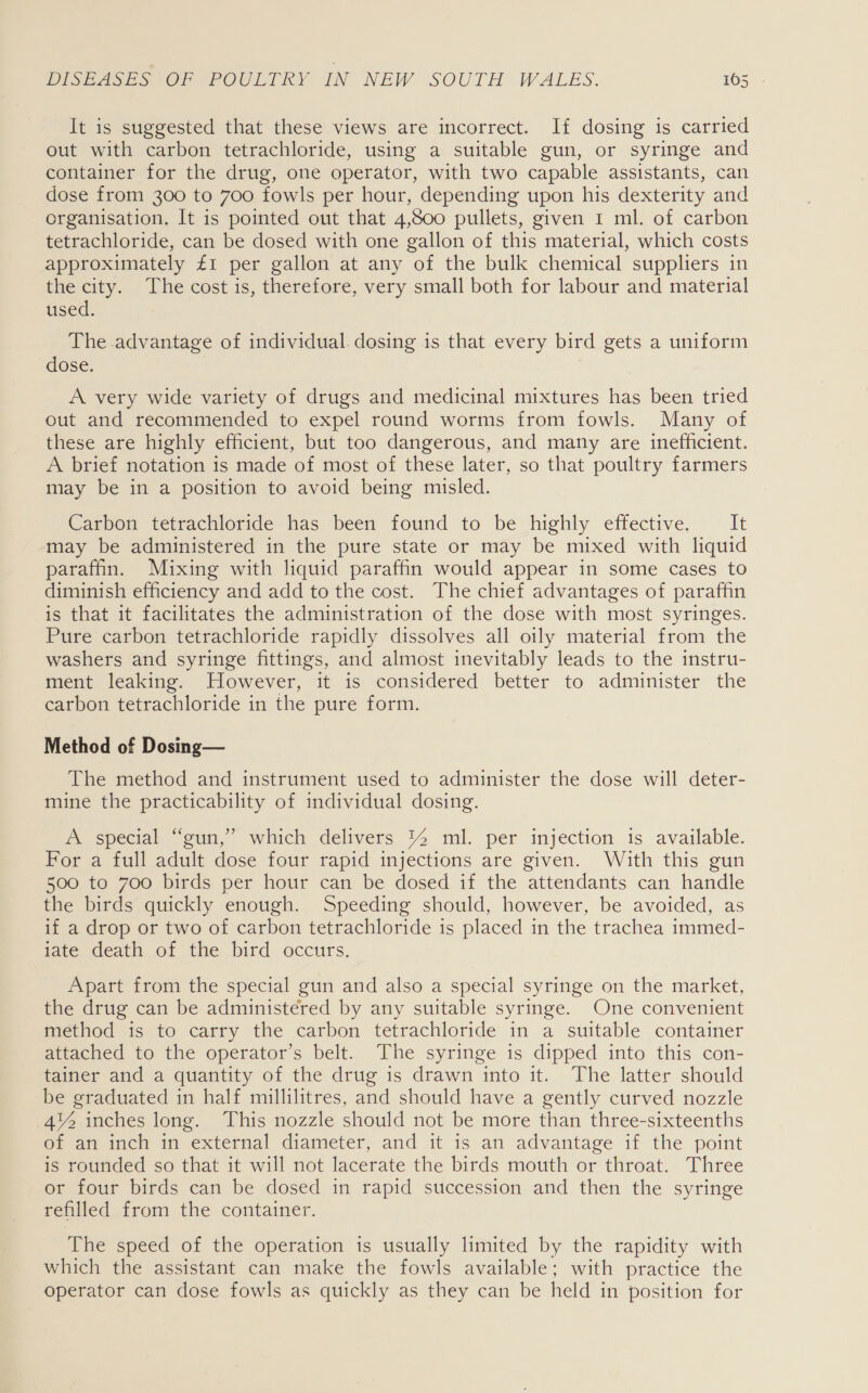 It is suggested that these views are incorrect. If dosing is carried out with carbon tetrachloride, using a suitable gun, or syringe and container for the drug, one operator, with two capable assistants, can dose from 300 to 700 fowls per hour, depending upon his dexterity and organisation, It is pointed out that 4,800 pullets, given 1 ml. of carbon tetrachloride, can be dosed with one gallon of this material, which costs approximately £1 per gallon at any of the bulk chemical suppliers in the city. The cost is, therefore, very small both for labour and material used. The advantage of individual. dosing is that every bird gets a uniform dose. A very wide variety of drugs and medicinal mixtures has been tried out and recommended to expel round worms from fowls. Many of these are highly efficient, but too dangerous, and many are inefficient. A brief notation is made of most of these later, so that poultry farmers may be in a position to avoid being misled. Carbon tetrachloride has been found to be highly effective. It may be administered in the pure state or may be mixed with liquid paraffin. Mixing with liquid paraffin would appear in some cases to diminish efficiency and add to the cost. The chief advantages of paraffin is that it facilitates the administration of the dose with most syringes. Pure carbon tetrachloride rapidly dissolves all oily material from the washers and syringe fittings, and almost inevitably leads to the instru- ment leaking. However, it is considered better to administer the carbon tetrachloride in the pure form. Method of Dosing— The method and instrument used to administer the dose will deter- mine the practicability of individual dosing. A special “gun,” which delivers 14 mil. per injection is available. For a full adult dose four rapid injections are given. With this gun 500 to 700 birds per hour can be dosed if the attendants can handle the birds quickly enough. Speeding should, however, be avoided, as if a drop or two of carbon tetrachloride is placed in the trachea immed- iate death of the bird occurs. Apart from the special gun and also a special syringe on the market, the drug can be administered by any suitable syringe. One convenient method is to carry the carbon tetrachloride in a suitable container attached to the operator’s belt. The syringe is dipped into this con- tainer and a quantity of the drug is drawn into it. The latter should be graduated in half millilitres, and should have a gently curved nozzle 4% inches long. This nozzle should not be more than three-sixteenths of an inch in external diameter, and it is an advantage if the point is rounded so that it will not lacerate the birds mouth or throat. Three or four birds can be dosed in rapid succession and then the syringe refilled from the container. The speed of the operation is usually limited by the rapidity with which the assistant can make the fowls available; with practice the operator can dose fowls as quickly as they can be held in position for