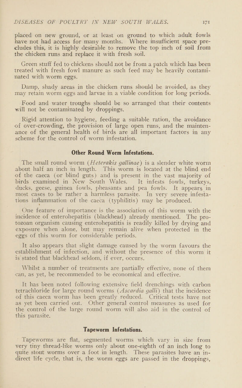 piaced on new ground, or at least on ground to which adult fowls have not had access for many months. Where msufficient space pre- cludes this, it is highly desirable to remove the top inch of soil aes the chicken runs and replace it with fresh soil. Green stuff fed to chickens should not be from a patch which has been treated with fresh fowl manure as such feed may be heavily contami- nated with worm eggs. Damp, shady areas in the chicken runs should be avoided, as they may retain worm eggs and larvae in a viable condition for long periods. Food and water troughs should be so arranged that their contents will not be contaminated by droppings. Rigid attention to hygiene, feeding a suitable ration, the avoidance of over-crowding, the provision of large open runs, and the mainten- ance of the general health of birds are all important factors in any scheme for the control of worm infestation. Other Round Worm Infestations. The small round worm (Heterakts gallinae) is a slender white worm about half an inch in length. This worm is located at the blind end of the caeca (or blind guts) and is present in the vast majority of birds examined in New South Wales. It infests fowls, turkeys, ducks, geese, guinea fowls, pheasants and pea fowls. It appears in most cases to be rather a harmless parasite. In very severe infesta- tions inflammation of the caeca (typhilitis) may be produced. One feature of importance is the association of this worm with the incidence of enterohepatitis (blackhead) already mentioned. The pro- tozoan organism causing enterohepatitis is readily killed by drying and exposure when alone, but may remain alive when protected in the eggs of this worm for considerable periods. It also appears that slight damage caused by the worm favours the establishment of infection, and without the presence of this worm it is stated that blackhead seldom, if ever, occurs. Whilst a number of treatments are partially effective, none of them can, as yet, be recommended to be economical and effective. It has been noted following extensive field drenchings with carbon tetrachloride for large round worms (Ascardia galli) that the incidence Of tis caeca worm has been greatly reduced... Critical tests have not as yet been carried out. Other general control measures as used for the control of the large round worm will also aid in the control of this parasite. Tapeworm Infestations. ’ ‘Tapeworms are flat, segmented worms which vary in size from very tiny thread-like worms only about one-eighth of an inch long to quite stout worms over a foot in length. These parasites have an in- direct life cycle, that is, the worm eggs are passed in the droppings,