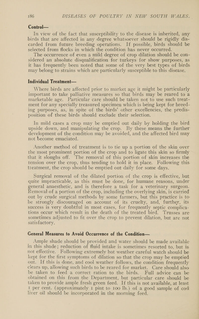 Control— In view of the fact that susceptibility to the disease is inherited, any birds that are affected in any degree whatsoever should be rigidly dis- carded from future breeding operations. If possible, birds should be selected from flocks in which the condition has never occurred. The occurrence of even a mild degree of crop dilation should be con- sidered an absolute disqualification for turkeys for show purposes, as it has frequently been noted that some of the very best types of birds. may belong to strains which are particularly susceptible to this disease. Individual Treatment— Where birds are affected prior to market age it might be particularly important to take palliative measures so that birds may be reared to a marketable age. Particular care should be taken not to use such treat- ment for any specially treasured specimen which is being kept for breed- ing purposes, as, in spite of the birds’ other excellencies, the predis- position of these birds should exclude their selection. In mild cases a crop may be emptied out daily by holding the bird. upside down, and manipulating the crop. By these means the further development of the condition may be avoided, and the affected bird may not become emaciated. Another method of treatment is to tie up a portion of the skin over the most prominent portion of the crop and to ligate this skin so firmly that it sloughs off. The removal of this portion of skin increases the tension over the crop, thus tending to hold it in place. Following this. treatment, the crop should be emptied out daily for some days. Surgical removal of the dilated portion of the crop is effective, but quite impracticable, as this must be done, for humane reasons, under general anaesthetic, and is therefore a task for a veterinary surgeon. Removal of a portion of the crop, including the overlying skin, is carried out by crude surgical methods by some farmers, but this practice is to: be strongly discouraged on account of its cruelty, and, further, its success is very doubtful in most cases, for frequently septic complica- tions occur which result in the death of the treated bird. Trusses are sometimes adjusted to fit over the crop to prevent dilation, but are not satisfactory. General Measures to Avoid Occurrence of the Condition— Ample shade should be provided and water should be made available in this shade; reduction of fluid intake is sometimes resorted to, but is. not effective. Following extremely hot weather careful watch should be kept for the first symptoms of dilation so that the crop may be emptied: out. If this is done, and cool weather follows, the condition frequently clears up, allowing such birds to be reared for market. Care should also be taken to feed a correct ration to the birds. Full advice can be obtained on this from the Department, but particular care should be taken to provide ample fresh green feed. If this is not available, at least I per cent. (approximately 1 pint to 100 lb.) of a good sample of cod liver oil should be incorporated in the morning feed.