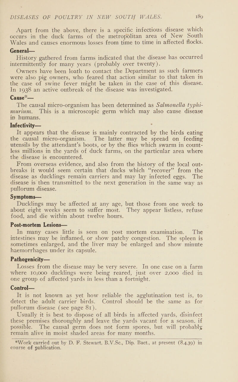 Apart from the above, there is a specific infectious disease which occurs in the duck farms of the metropolitan area of New South Wales and causes enormous losses from time to time in affected flocks. General— History gathered from farms indicated that the disease has occurred intermittently for many years (probably over twenty). Owners have been loath to contact the Department as such farmers were also pig owners, who feared that action similar to that taken in the case of swine fever might be taken in the case of this disease. In 1938 an active outbreak of the disease was investigated. Cause*— The causal micro-organism has been determined as Salmonella typhi- murium, This is a microscopic germ which may also cause disease in humans. Infectivity— It appears that the disease is mainly contracted by the birds eating the causal micro-organism. The latter may be spread on feeding utensils by the attendant’s boots, or by the flies which swarm in count- less millions in the yards of duck farms, on the particular area where the disease is encountered. From overseas evidence, and also from the history of the local out- breaks it would seem certain that ducks which “recover” from the disease as ducklings remain carriers and may lay infected eggs. The disease is then transmitted to the next generation in the same way as pullorum disease. Symptoms— Ducklings may be affected at any age, but those from one week to about eight weeks seem to suffer most. They appear listless, refuse food, and die within about twelve hours. Post-mortem Lesions— In many cases little is seen on post mortem examination. The intestines may be inflamed, or show patchy congestion. The spleen is sometimes enlarged, and the liver may be enlarged and show minute haemorrhages under its capsule. Pathogenicity— Losses from the disease may be very severe. In one case on a farm where 10,000 ducklings were being reared, just over 2,000 died in one group of affected yards in less than a fortnight. Control— It is not known as yet how reliable the agglutination test is, to detect the adult carrier birds. Control should be the same as for pullorum disease (see page 81). | . Usually it is best to dispose of all birds in affected yards, disinfect these premises thoroughly and leave the yards vacant for a season, if possible. The causal germ does not form spores, but will probably remain alive in moist shaded areas for many months.  *Work carried out by D. F. Stewart, B.V.Sc., Dip. Bact., at present (8.4.39) in course of gublication.