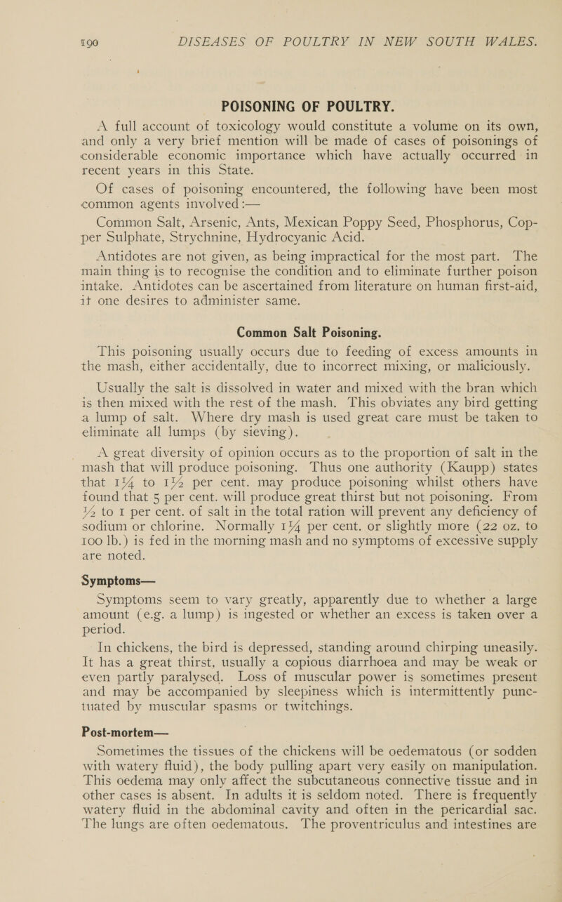 POISONING OF POULTRY. A full account of toxicology would constitute a volume on its own, and only a very brief mention will be made of cases of poisonings of considerable economic importance which have actually occurred in recent’ years in this State. Of cases of poisoning encountered, the following have been most common agents involved :— Common Salt, Arsenic, Ants, Mexican Poppy Seed, Phosphorus, Cop- per Sulphate, Strychnine, Hydrocyanic Acid. Antidotes are not given, as being impractical for the most part. The main thing is to recognise the condition and to eliminate further poison intake. Antidotes can be ascertained from literature on human first-aid, it one desires to administer same. Common Salt Poisoning. This poisoning usually occurs due to feeding of excess amounts in the mash, either accidentally, due to incorrect mixing, or maliciously. Usually the salt is dissolved in water and mixed with the bran which is then mixed with the rest of the mash. This obviates any bird getting a lump of salt. Where dry mash is used great care must be taken to eliminate all lumps (by sieving). A great diversity of opinion occurs as to the proportion of salt in the mash that will produce poisoning. Thus one authority (Kaupp) states that 1% to 1% per cent. may produce poisoning whilst others have found that 5 per cent. will produce great thirst but not poisoning. From YZ to I per cent. of salt in the total ration will prevent any deficiency of sodium or chlorine. Normally 1% per cent. or slightly more (22 oz. to 100 lb.) is fed in the morning mash and no symptoms of excessive supply ate noted. Symptoms— Symptoms seem to vary greatly, apparently due to whether a large amount (e.g. a lump) is ingested or whether an excess is taken over a period. In chickens, the bird 1s depressed, standing around chirping uneasily. It has a great thirst, usually a copious diarrhoea and may be weak or even partly paralysed. Loss of muscular power is sometimes present and may be accompanied by sleepiness which is intermittently punc- tuated by muscular spasms or twitchings. Post-mortem— Sometimes the tissues of the chickens will be oedematous (or sodden with watery fluid), the body pulling apart very easily on manipulation. This oedema may only affect the subcutaneous connective tissue and in other cases is absent. In adults it is seldom noted. There is frequently watery fluid in the abdominal cavity and often in the pericardial sac. The lungs are often oedematous. The proventriculus and intestines are