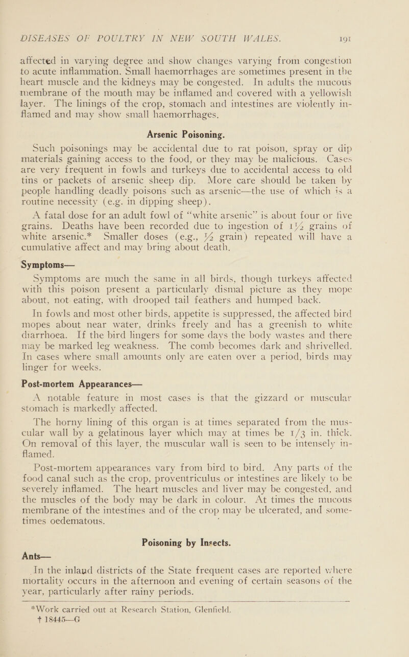 affected in varying degree and show changes varying from congestion to acute inflammation. Small haemorrhages are sometimes present in the heart muscle and the kidneys may be congested. In adults the mucous membrane of the mouth may be inflamed and covered with a yellowish layer. The linings of the crop, stomach and intestines are violently in- flamed and may show small haemorrhages. Arsenic Poisoning. Such poisonings may be accidental due to rat poison, spray or dip materials gaining access to the food, or they may be malicious. Cases are very frequent in fowls and turkeys due to accidental access to old tins or packets of arsenic sheep dip. More care should be taken by people handling deadly poisons such as arsenic—the use of which ts a routine necessity (e.g. in dipping sheep). A fatal dose for an adult fowl of “white arsenic” is about four or five grains. Deaths have been recorded due to ingestion of 1% grains of white arsenic.* Smaller doses (e.g., 14 grain) repeated will have a cumulative affect and may bring about death. Symptoms— Symptoms are much the same in all birds, though turkeys affected with this poison present a particularly dismal picture as they mope about, not eating, with drooped tail feathers and humped back. In fowls and most other birds, appetite 1s suppressed, the affected bird mopes about near water, drinks freely and has a greenish to white diarrhoea. If the bird lingers for some days the body wastes and there may be marked leg weakness. The comb becomes dark and shrivelled. In cases where small amounts only are eaten over a period, birds may linger for weeks. Post-mortem Appearances— A notable feature in most cases is that the gizzard or muscular stomach is markedly affected. The horny lining of this organ is at times separated from the mus- cular wall by a gelatinous layer which may at times be 1/3 in. thick. On removal of this layer, the muscular wall is seen to be intensely 1n- flamed. Post-mortem appearances vary from bird to bird. Any parts of the food canal such as the crop, proventriculus or intestines are likely to be severely inflamed. The heart muscles and liver may be congested, and the muscles of the body may be dark in colour. At times the mucous membrane of the intestines and of the crop may be ulcerated, and some- times oedematous. Poisoning by Insects. Ants— In the inland districts of the State frequent cases are reported where mortality occurs in the afternoon and evening of certain seasons of the year, particularly after rainy periods.  *Work carried out at Research Station, Glenfield. + 18445—G