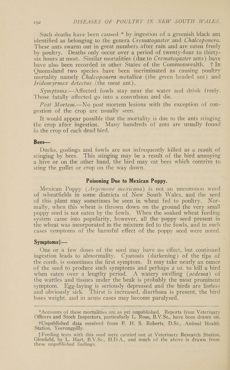 Such deaths have been caused * by ingestion of a greenish black ant identified as belonging to the genera Crematogaster and Chalcoponera. These ants swarm out in great numbers after rain and are eaten freely by poultry. Deaths only occur over a period of twenty-four to thirty- six hours at most. Similar mortalities (due to Crematogaster ants) have have also been recorded in other States of the Commonwealth. + In Queensland two species have been incriminated as causing poultry mortality namely Chalcoponera metallica (the green headed ant) and Iridomyrmex detectus (the meat ant). Symptoms —Affected fowls stay near the water and drink freely. Those fatally affected go into a convulsion and die. Post Mortem.—No post mortem lesions with the exception of con- gestion of the crop are usually seen. It would appear possible that the mortality is due to the ants stinging the crop after ingestion. Many hundreds of ants are usually found in the crop of each dead bird. Bees— Ducks, goslings and fowls are not infrequently killed as a result of stinging by bees. This stinging may be a result of the bird annoying a hive or on the other hand, the bird may eat bees which contrive to sting the gullet or crop on the way down. Poisoning Due to Mexican Poppy. Mexican Poppy (Argemone mexicana) is not an uncommon weed of wheatfields in some districts of New South Wales, and the seed of this plant may sometimes be seen in wheat fed to poultry. Nor- mally, when this wheat is thrown down on the ground the very small poppy seed is not eaten by the fowls. When the soaked wheat feeding system came into popularity, however, all the poppy seed present in the wheat was incorporated in the mixture fed to the fowls, and in such cases symptoms. of the harmful effect of the poppy seed were noted. Symptomsi— One or a few doses of the seed may have no effect, but continued ingestion leads to abnormality. Cyanosis (darkening) of the tips of the comb, is sometimes the first symptom. It may take nearly an ounce of the seed to produce such symptoms and perhaps 2 oz. to kill a bird when eaten over a lengthy period. A watery swelling (oedema) of the wattles and tissues under the beak is probably the most prominent symptom. Egg-laying is seriously depressed and the birds are listless and obviously sick. Thirst is increased, diarrhoea is present, the bird loses weight, and in acute cases may become paralysed. *Accounts of these mortalities are as yet unpublished. Reports from Veterinary Officers and Stock Inspectors, particularly L. Rose, B.V.Sc., have been drawn on. Unpublished data received from F. H. S. Roberts, D.Sc. Animal Health Station, Yeerongpilly. / t Feeding tests with this seed were carried out at Veterinary Research Station, Glenfield, by L. Hart, B.V.Sc., H.D.A., and much of the above is drawn from these unpublished findings.