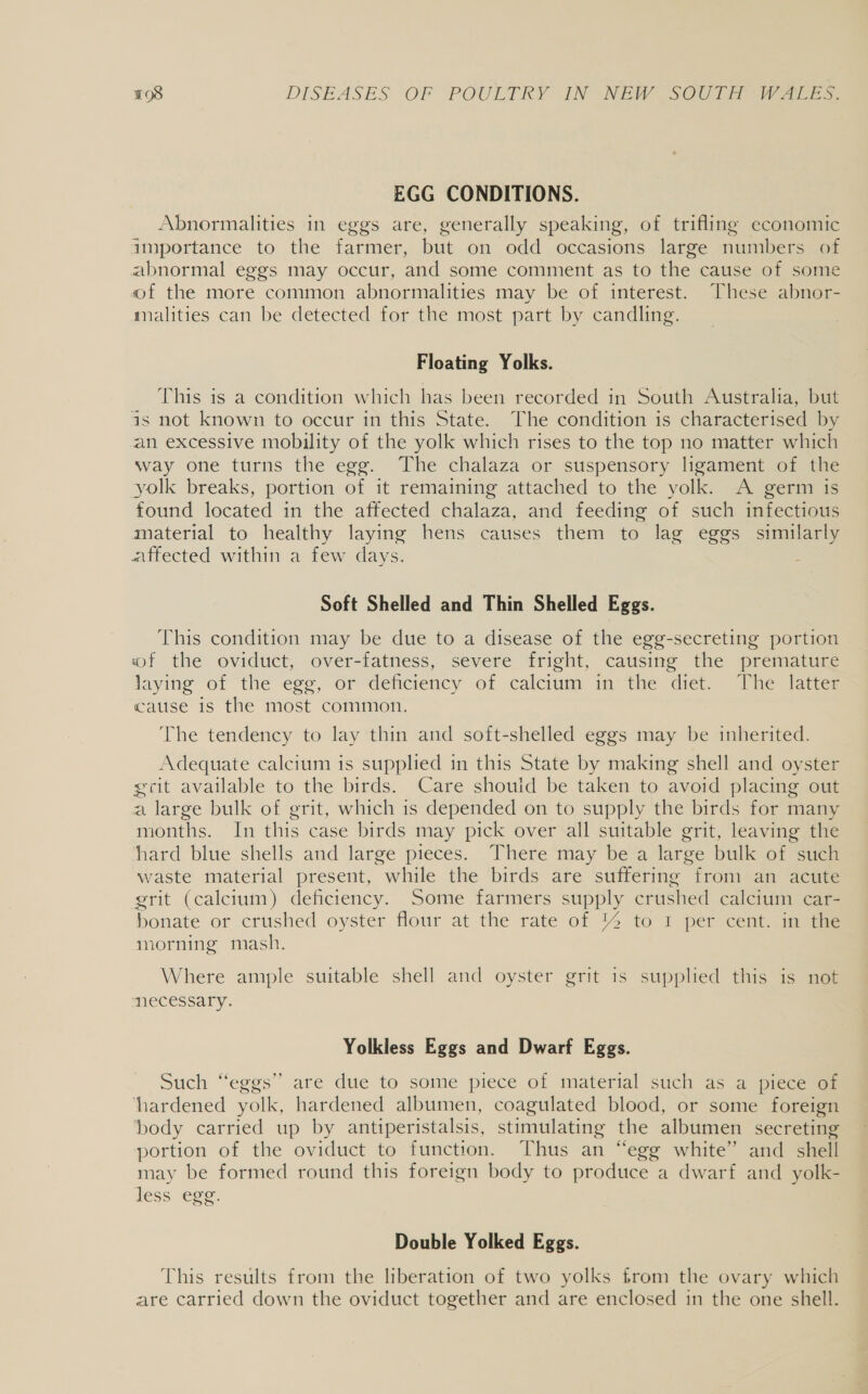 EGG CONDITIONS. Abnormalities in eggs are, generally speaking, of trifling economic importance to the farmer, but on odd occasions large numbers of abnormal eggs may occur, and some comment as to the cause of some of the more common abnormalities may be of interest. These abnor- malities can be detected for the most part by candling. Floating Yolks. This is a condition which has been recorded in South Australia, but as not known to occur in this State. The condition is characterised by an excessive mobility of the yolk which rises to the top no matter which way one turns the egg. The chalaza or suspensory ligament of the yolk breaks, portion of it remaining attached to the yolk. A germ is found located in the affected chalaza, and feeding of such infectious material to healthy laying hens causes them to lag eggs similarly affected within a few days. : Soft Shelled and Thin Shelled Eggs. This condition may be due to a disease of the egg-secreting portion wf the oviduct, over-fatness, severe fright, causing the premature laying of ‘the ege, or “deficiency of calcium. im the diet Vhe Tates cause is the most common. The tendency to lay thin and soft-shelled eggs may be inherited. Adequate calcium is supplied in this State by making shell and oyster gcit available to the birds. Care shouid be taken to avoid placing out a large bulk of grit, which is depended on to supply the birds for many months. In this case birds may pick over all suitable grit, leaving the hard blue shells and large pieces. There may be a large bulk of such ~ waste material present, while the birds are suffering from an acute grit (calcium) deficiency. Some farmers supply crushed calcium car- bonate or crushed oyster flour at the rate of % to I per cent. in the morning mash. Where ample suitable shell and oyster grit is supplied this is not necessary. Yolkless Eggs and Dwarf Eggs. Such “eggs’’ are due to some piece of material such as a piece of ‘hardened yolk, hardened albumen, coagulated blood, or some foreign ‘body carried up by antiperistalsis, stimulating the albumen secreting portion of the oviduct to function. Thus an “egg white” and shell may be formed round this foreign body to produce a dwarf and yolk- less egg. Double Yolked Eggs. This results from the liberation of two yolks from the ovary which are carried down the oviduct together and are enclosed in the one shell.