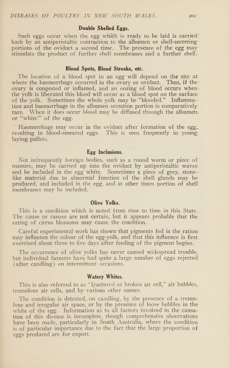 Double Shelled Eggs. Such eggs occur when the egg which is ready to be laid is carried’ back by an antiperistaltic contraction to the albumen or shell-secreting - portions of the oviduct a second time. The presence of the egg may stimulate the product of further shell membranes and a further shell.. Blood Spots, Blood Streaks, etc. The location of a blood spot in an egg will depend on the site at: where the haemorrhage occurred in the ovary or oviduct. Thus, if the: ovary is congested or inflamed, and an oozing of blood occurs when: the yolk is liberated this blood will occur as a blood spot on the surface: of the yolk. Sometimes the whole yolk may be “blooded.” Inflamma-- tion and haemorrhage in the albumen secretion portion 1s comparatively rare. When it does occur blood may be diffused through the albumen: or “white” of .the egg. Haemorrhage may occur in the oviduct after formation of the egg; resulting in blood-smeared eggs. This is seen frequently in young laying, pullets. Egg Inclusions. Not infrequently foreign bodies, such as a round worm or piece of manure, may be carried up into the oviduct by antiperistaltic waves. and be included in the egg white. Sometimes a piece of grey, stone-- like material due to abnormal function of the shell glands may be produced, and included:in the egg, and at other times portion of shell. membranes may be included. Olive Yolks. This is a condition which is noted from time to time in this State. - The cause or causes are not certain, but it appears probable that the- eating of citrus blossoms may cause the condition. Careful experimental work has shown that pigments fed in the ration may influence the colour of the egg-yolk, and that this influence is first. exercised about three to five days after feeding of the pigment begins. The occurrence of olive yolks has never caused widespread trouble, but individual farmers have had quite a large number of eggs rejected (after candling) on intermittent occasions. Watery Whites. This is also referred to as “fractured or broken air cell,” air bubbles, . tremulous air cells, and by various other names. The condition is detected, on candling, by the presence of a tremu- lous and irregular air space, or by the presence of loose bubbles in the white of the egg. Information as to all factors involved in the causa- tion of this disease is incomplete, though comprehensive observations have been made, particularly in South Australia, where the condition is of particular importance due to the fact that the large proportion of eggs produced are for export.