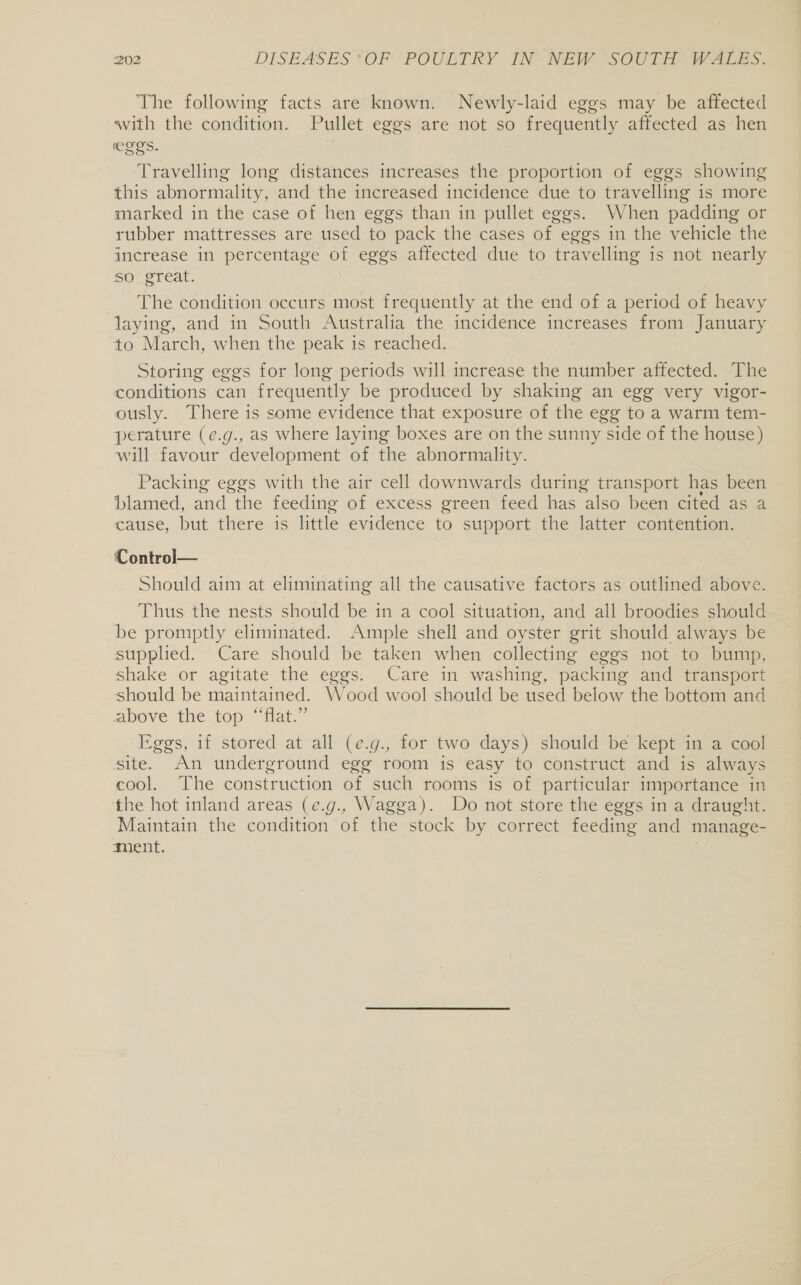 The following facts are known. Newly-laid eggs may be affected with the condition. Pullet eggs are not so frequently affected as hen CLES. | Travelling long distances increases the proportion of eggs showing this abnormality, and the increased incidence due to travelling is more marked in the case of hen eggs than in pullet eggs. When padding or rubber mattresses are used to pack the cases of eggs in the vehicle the increase in percentage of eggs affected due to travelling is not nearly so great. The condition occurs most frequently at the end of a period of heavy laying, and in South Australia the incidence increases from January to March, when the peak is reached. Storing eggs for long periods will increase the number affected. The conditions can frequently be produced by shaking an egg very vigor- ously. There is some evidence that exposure of the egg to a warm tem- perature (e.g., as where laying boxes are on the sunny side of the house) will favour development of the abnormality. Packing eggs with the air cell downwards during transport has been blamed, and the feeding of excess green feed has also been cited as..a cause, but there is little evidence to support the latter contention. Control— Should aim at eliminating all the causative factors as outlined above. Thus the nests should be in a cool situation, and all broodies should be promptly eliminated. Ample shell and oyster grit should always be supplied. Care should be taken when collecting eggs not to bump, shake or agitate the eggs. Care in washing, packing and transport should be maintained. Wood wool should be used below the bottom and above the top “Hat.” Eggs, if stored at all (e.g., for two days) should be kept in a cool site. An underground egg room is easy to construct and is always cool. The construction of such rooms is of particular importance in the hot inland areas (e.g., Wagga). Do not store the eggs in a draught. Maintain the condition of the. stock by correct feeding and manage- ment.