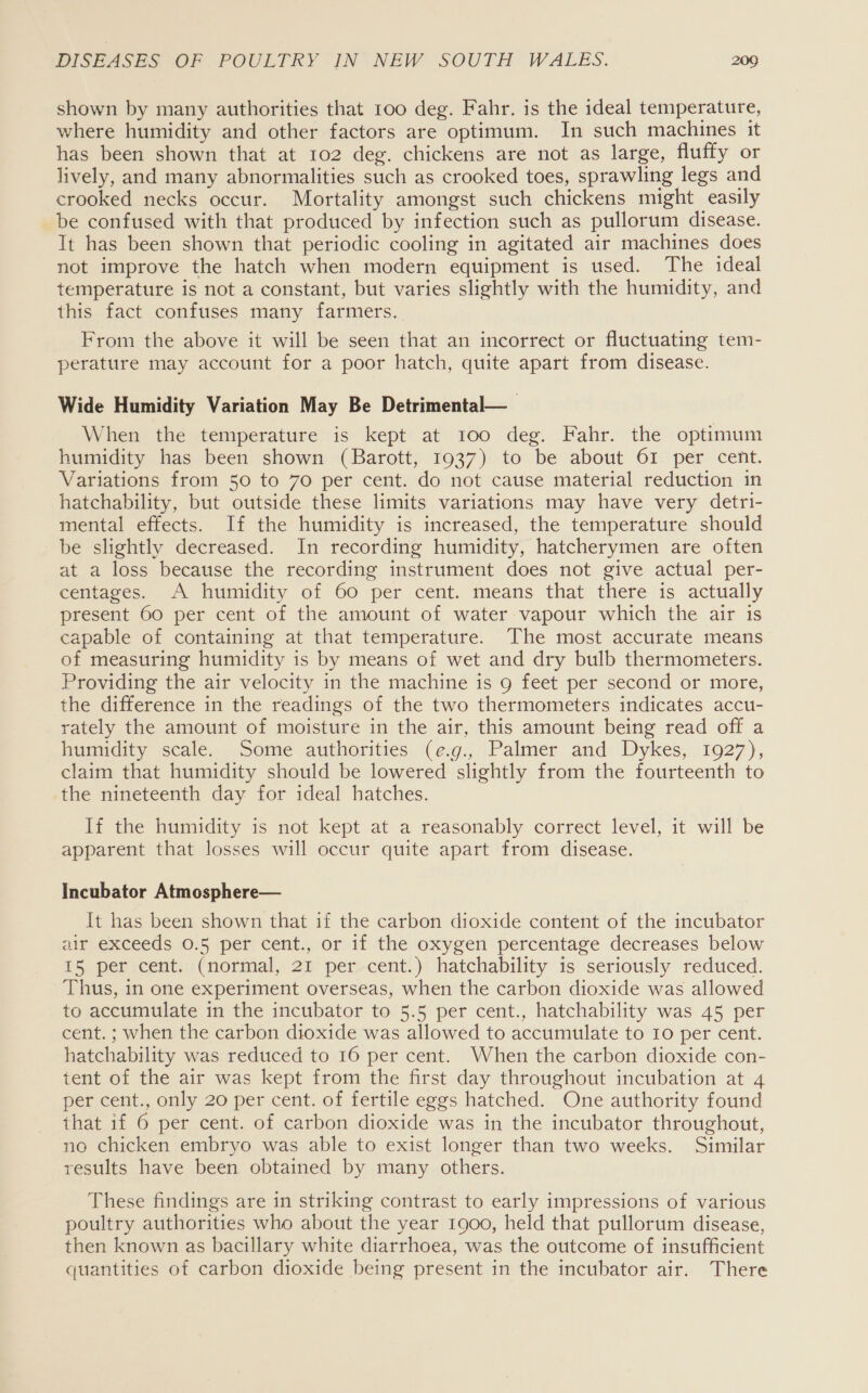 shown by many authorities that 100 deg. Fahr. is the ideal temperature, where humidity and other factors are optimum. In such machines it has been shown that at 102 deg. chickens are not as large, fluffy or lively, and many abnormalities such as crooked toes, sprawling legs and crooked necks occur. Mortality amongst such chickens might easily be confused with that produced by infection such as pullorum disease. It has been shown that periodic cooling in agitated air machines does not improve the hatch when modern equipment is used. The ideal temperature is not a constant, but varies slightly with the humidity, and this fact confuses many farmers. From the above it will be seen that an incorrect or fluctuating tem- perature may account for a poor hatch, quite apart from disease. Wide Humidity Variation May Be Detrimental— When the temperature is kept at 100 deg. Fahr. the optimum humidity has been shown (Barott, 1937) to be about 61 per cent. Variations from 50 to 70 per cent. do not cause material reduction in hatchability, but outside these limits variations may have very detri- mental effects. If the humidity is increased, the temperature should be slightly decreased. In recording humidity, hatcherymen are often at a loss because the recording instrument does not give actual per- centages. A humidity of 60 per cent. means that there is actually present 60 per cent of the amount of water vapour which the air is capable of containing at that temperature. The most accurate means of measuring humidity is by means of wet and dry bulb thermometers. Providing the air velocity in the machine is 9 feet per second or more, the difference in the readings of the two thermometers indicates accu- rately the amount of moisture in the air, this amount being read off a humidity scale. Some authorities (e.g., Palmer and Dykes, 1927), claim that humidity should be lowered slightly from the fourteenth to the nineteenth day for ideal hatches. If the humidity is not kept at a reasonably correct level, it will be apparent that losses will occur quite apart from disease. Incubator Atmosphere— It has been shown that if the carbon dioxide content of the incubator air exceeds 0.5 per cent., or if the oxygen percentage decreases below 15 per cent. (normal, 21 per cent.) hatchability is seriously reduced. Thus, in one experiment overseas, when the carbon dioxide was allowed to accumulate in the incubator to 5.5 per cent., hatchability was 45 per cent. ; when the carbon dioxide was allowed to accumulate to 10 per cent. hatchability was reduced to 16 per cent. When the carbon dioxide con- tent of the air was kept from the first day throughout incubation at 4 per cent., only 20 per cent. of fertile eggs hatched. One authority found that if 6 per cent. of carbon dioxide was in the incubator throughout, no chicken embryo was able to exist longer than two weeks. Similar results have been obtained by many others. These findings are in striking contrast to early impressions of various poultry authorities who about the year 1900, held that pullorum disease, then known as bacillary white diarrhoea, was the outcome of insufficient quantities of carbon dioxide being present in the incubator air. There