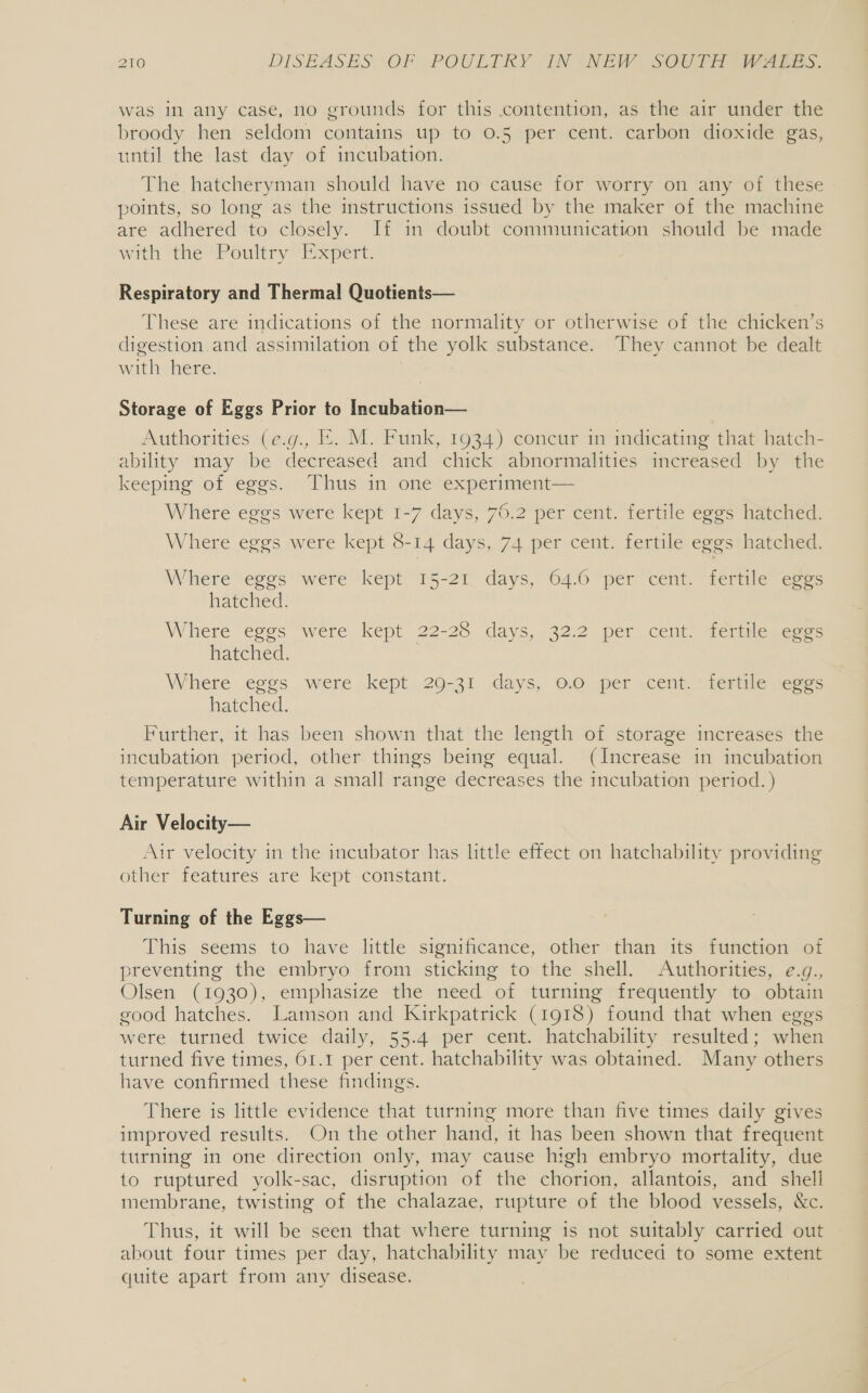 was in any case, no grounds for this contention, as the air under the broody hen seldom contains up to 0.5 per cent. carbon dioxide gas, until the last day of incubation. The. hatcheryman should have no cause for worry on any of these points, so long as the instructions issued by the maker of the machine are adhered to closely. If in doubt communication should be made with the Poultry Expert. Respiratory and Thermal Quotients— These are indications of the normality or otherwise of the chicken’s digestion and assimilation of the yolk substance. They cannot be dealt with here. Storage of Eggs Prior to Incubation— Authorities (e.g., E. M. Funk, 1934) concur in indicating that hatch- ability may be decreased and chick abnormalities increased by the keeping of eggs. Thus in one experiment— Where eggs were kept 1-7 days, 76.2 per cent. fertile eggs hatched. Where eggs were kept 8-14 days, 74 per cent. fertile eggs hatched. Where eggs were kept 15-21. days, 64.6 per cent. fertile eves hatched. Where ‘eggs “were kept 22-28 days, 32:2 per cent “derilegcere hatched. Where eggs were kept 29-31 days, 0.0 per cent. fertile eggs hatched. Further, it has been shown that the length of storage increases the incubation period, other things being equal. (Increase in incubation temperature within a small range decreases the incubation period. ) Air Velocity— Air velocity in the incubator has little effect on hatchability providing other features are kept constant. Turning of the Eggs— This seems to have little significance, other than its function of preventing the embryo from sticking to the shell. Authorities, e.g., Olsen (1930), emphasize the need of turning frequently to obtain good hatches. Lamson and Kirkpatrick (1918) found that when eggs were turned twice daily, 55.4 per cent. hatchability resulted; when turned five times, 61.1 per cent. hatchability was obtained. Many others have confirmed these findings. There is little evidence that turning more than five times daily gives improved results. On the other hand, it has been shown that frequent turning in one direction only, may cause high embryo mortality, due to ruptured yolk-sac, disruption of the chorion, allantois, and shell membrane, twisting of the chalazae, rupture of the blood vessels, &amp;c. Thus, it will be seen that where turning is not suitably carried out | about four times per day, hatchability may be reduced to some extent quite apart from any disease.