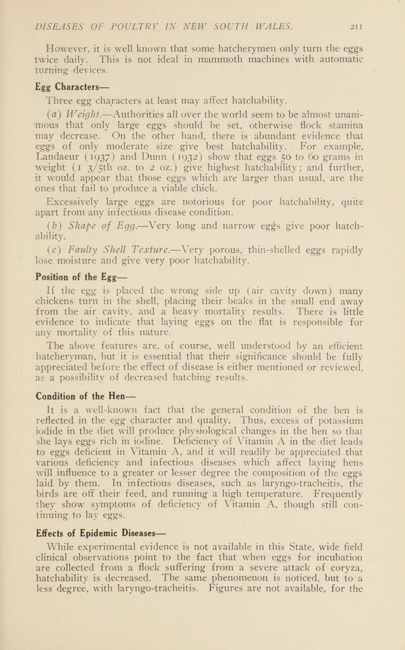 However, it is well known that some hatcherymen only turn the eggs twice daily. This is not ideal in mammoth machines with automatic turning devices. Egg Characters— Three egg characters at least may affect hatchability. (a) Weight—Authorities all over the world seem to be almost unani- mous that only large eggs should be set, otherwise flock stamina may decrease. On the other hand, there is abundant evidence that eggs of only moderate size give best hatchability. For example, Landaeur (1937) and Dunn (1932) show that eggs 50 to 60 grams in weielt (1 3/5th oz. to 2 oz.) give highest hatchability; and further, it would appear that those eggs which are larger than usual, are the ones that fail to produce a viable chick. Excessively large eggs are notorious for poor hatchability, quite apart from any infectious disease condition. (b) Shape of Egg—vVery long and narrow eggs give poor hatch- ability. (c) Faulty Shell Texture—Very porous, thin-shelled eggs rapidly lose moisture and give very poor hatchability. Position of the Egg— If the egg is placed the wrong side up (air cavity down) many chickens turn in the shell, placing their beaks in the small end away from the air cavity, and a heavy mortality results. There is little evidence to indicate, that laying eggs on the flat is responsible for any mortality of this nature. The above features are, of course, well understood by an efficient hatcheryman, but it is essential that their significance should be fully appreciated before the effect of disease is either mentioned or reviewed, as a possibility of decreased hatching results. Condition of the Hen— It is a well-known fact that the general condition of the hen. is reflected in the egg character and quality. Thus, excess of potassium iodide in the diet will produce physiological changes in the hen so that she lays eggs rich in iodine. Deficiency of Vitamin A in the diet leads to eggs deficient in Vitamin A, and it will readily be appreciated that various deficiency and infectious diseases which affect laying hens will influence to a greater or lesser degree the composition of the eggs laid by them. In infectious diseases, such as laryngo-tracheitis, the birds are off their feed, and running a high temperature. Frequently they show symptoms of deficiency of Vitamin A, though still con- tinuing to lay eggs. Effects of Epidemic Diseases— While experimental evidence 1s not available in this State, wide field clinical observations point to the fact that when eggs for incubation _are collected from a flock suffering from a severe attack of coryza, hatchability is decreased. The same phenomenon is noticed, but to a less degree, with laryngo-tracheitis. Figures are not available, for the
