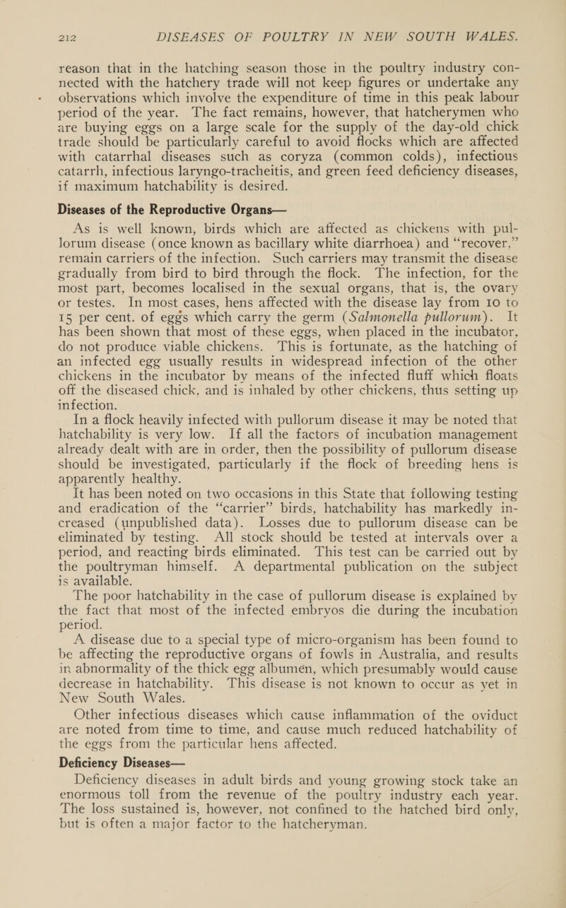 reason that in the hatching season those in the poultry industry con- nected with the hatchery trade will not keep figures or undertake any observations which involve the expenditure of time in this peak labour period of the year. The fact remains, however, that hatcherymen who are buying eggs on a large scale for the supply of the day-old chick trade should be particularly careful to avoid flocks which are affected with catarrhal diseases such as coryza (common colds), infectious catarrh, infectious laryngo-tracheitis, and green feed deficiency diseases, if maximum hatchability is desired. | Diseases of the Reproductive Organs— As is well known, birds which are affected as chickens with pul- lorum disease (once known as bacillary white diarrhoea) and “recover,” remain carriers of the infection. Such carriers may transmit the disease gradually from bird to bird through the flock. The infection, for the most part, becomes localised in the sexual organs, that is, the ovary or testes. In most cases, hens affected with the disease lay from 10 to 15 per cent. of eggs which carry the germ (Salmonella pullorum). It has been shown that most of these eggs, when placed in the incubator, do not produce viable chickens. This is fortunate, as the hatching of an infected egg usually results in widespread infection of the other chickens in the incubator by means of the infected fluff which floats off the diseased chick, and is inhaled by other chickens, thus setting up infection. In a flock heavily infected with pullorum disease it may be noted that hatchability is very low. If all the factors of incubation management already dealt with are in order, then the possibility of pullorum disease should be investigated, particularly if the flock of breeding hens is apparently healthy. It has been noted on two occasions in this State that following testing and eradication of the “carrier” birds, hatchability has markedly in- creased (unpublished data). Losses due to pullorum disease can be eliminated by testing. All stock should be tested at intervals over a period, and reacting birds eliminated. This test can be carried out by the poultryman himself. A departmental publication on the subject is available. The poor hatchability in the case of pullorum disease is explained by the fact that most of the infected embryos die during the incubation period. A disease due to a special type of micro-organism has been found to be affecting the reproductive organs of fowls in Australia, and results in abnormality of the thick egg albumen, which presumably would cause decrease in hatchability. This disease is not known to occur as yet in New South Wales. Other infectious diseases which cause inflammation of the oviduct are noted from time to time, and cause much reduced hatchability of the eggs from the particular hens affected. Deficiency Diseases— Deficiency diseases in adult birds and young growing stock take an enormous toll from the revenue of the poultry industry each year. The loss sustained is, however, not confined to the hatched bird only, but is often a major factor to the hatcheryman.