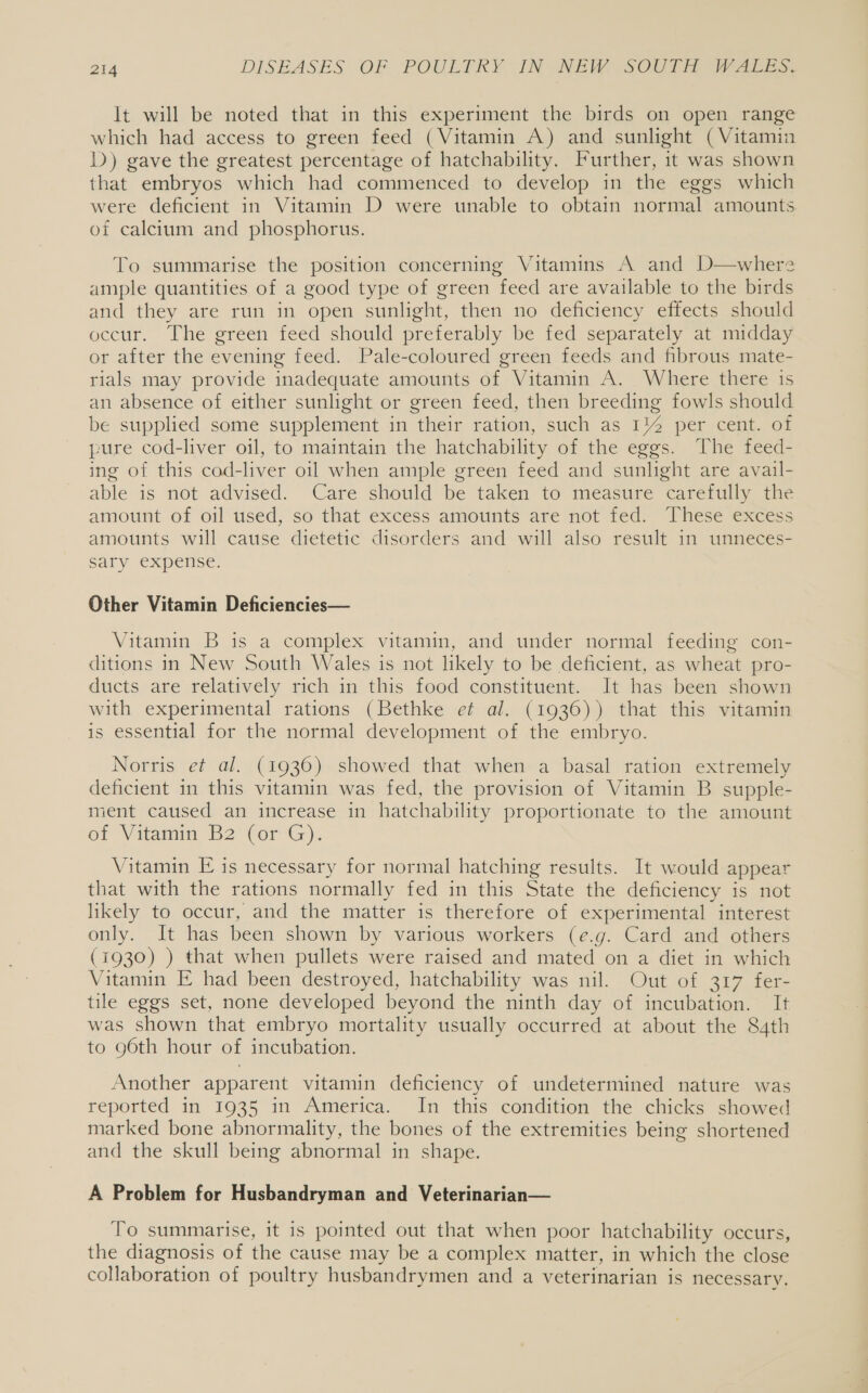 It will be noted that in this experiment the birds on open range which had access to green feed (Vitamin A) and sunlight (Vitamin D) gave the greatest percentage of hatchability. Further, it was shown that embryos which had commenced to develop in the eggs which were deficient in Vitamin D were unable to obtain normal amounts of calcium and phosphorus. To summarise the position concerning Vitamins A and D—where ample quantities of a good type of green feed are available to the birds and they are run in open sunlight, then no deficiency effects should occur. The green feed should preferably be fed separately at midday or after the evening feed. Pale-coloured green feeds and fibrous mate- rials may provide inadequate amounts of Vitamin A. Where there 1s an absence of either sunlight or green feed, then breeding fowls should be supplied some supplement in their ration, such as 1% per cent. of pure cod-liver oil, to maintain the hatchability of the eggs. The feed- ing of this cod-liver oil when ample green feed and sunlight are avail- able is not advised. Care should be taken to measure carefully the amount of oil used, so that excess amounts are not fed. These excess amounts will cause dietetic disorders and will also result in unneces- sary expense. Other Vitamin Deficiencies— Vitamin B is a complex vitamin, and under normal feeding con- ditions in New South Wales is not likely to be deficient, as wheat pro- ducts are relatively rich in this food constituent. It has been shown with experimental rations (Bethke et al. (1936)) that this vitamin is essential for the normal development of the embryo. Norris et al. (1936) showed that when a basal ration extremely deficient in this vitamin was fed, the provision of Vitamin B supple- ment caused an increase in hatchability proportionate to the amount of Vitamin B2 (or G). Vitamin E is necessary for normal hatching results. It would appear that with the rations normally fed in this State the deficiency is not likely to occur, and the matter is therefore of experimental interest only. It has been shown by various workers (e.g. Card and others (1930) ) that when pullets were raised and mated on a diet in which Vitamin E had been destroyed, hatchability was nil. Out of 317 fer- tile eggs set, none developed beyond the ninth day of incubation. It was shown that embryo mortality usually occurred at about the 84th to 96th hour of incubation. Another apparent vitamin deficiency of undetermined nature was reported in 1935 in America. In this condition the chicks showed marked bone abnormality, the bones of the extremities being shortened and the skull being abnormal in shape. A Problem for Husbandryman and Veterinarian— To summarise, it is pointed out that when poor hatchability occurs, the diagnosis of the cause may be a complex matter, in which the close collaboration of poultry husbandrymen and a veterinarian is necessary.