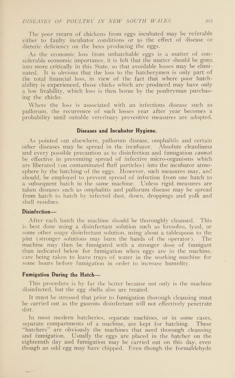 The poor return of chickens from eggs incubated may be referable either to faulty incubator conditions or to the effect of disease or dietetic deficiency on the hens producing the eggs. As the economic loss from unhatchable eggs is a matter of con- siderable economic importance, it is felt that the matter should be gone into more critically in this State, so that avoidable losses may be elimi- nated. It is obvious that the loss to the hatcherymen is only part of the total financial loss, in view of the fact that where poor hatch- ability is experienced, those chicks which are produced may have only a low livability, which loss is then borne by the poultryman purchas- ing the chicks. Where the loss is associated with an infectious disease such as pullorum, the recurrence of such losses year after year becomes a probability until suitable veterinary preventive measures are adopted. Diseases and Incubator Hygiene. As pointed out elsewhere, pullorum disease, omphalitis and certain other diseases may be spread in the incubator. Absolute cleanliness and every possible precaution as to disinfection and fumigation cannot be effective in preventing spread of infective micro-organisms which are liberated (on contaminated fluff particles) into the incubator atmo- sphere by the hatching of the eggs. However, such measures may, and should, be employed to prevent spread of infection from one hatch to a subsequent hatch in the same machine. Unless rigid measures are taken diseases such ‘as omphalitis and pullorum disease may be spread from hatch to hatch by infected dust, down, droppings and yolk and shell residues. Disinfection— After each hatch the machine should be thoroughly cleansed. This is best done using a disinfectant solution such as kresolvo, lysol, or some other soapy disinfectant solution, using about a tablespoon to the pint (stronger solutions may burn the hands of the operator). The machine may then be fumigated with a stronger dose of fumigant than indicated below for fumigation when eggs are in the machine, care being taken to leave trays of water in the working machine for some hours before fumigation in order to increase humidity. Fumigation During the Hatch— Wiis procedure is by far the better because not only is the machine disinfected, but the egg shells also are treated. It must be stressed that prior to fumigation thorough cleansing must be carried out as the gaseous disinfectant will not effectively penetrate dirt. In most modern hatcheries, separate machines, or in some cases, separate compartments of a machine, are kept for hatching. These “hatchers”’ are obviously the machines that need thorough cleansing and fumigation. Usually the eggs are placed in the hatcher on the eighteenth day and fumigation may be carried out on this day, even though an odd egg may have chipped. Even though the formaldehyde
