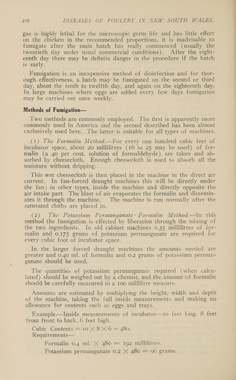 gas is highly lethal for the microscopic germ life and has little effect on the chicken in the recommended proportions, it is inadvisable to fumigate after the main hatch has really commenced (usually the twentieth day under usual commercial conditions). After the eight- eenth day there may be definite danger in the procedure if the hatch is early. Fumigation is an inexpensive method of disinfection and for thor- ough effectiveness, a hatch may be fumigated on the second or third day, about the tenth to twelfth day, and again on the eighteenth day. In large machines where eggs are added every few days fumigation may be carried out once weekly. Methods of Fumigation— Two methods are commonly employed. The first is apparently more commonly used in America and the second described has been almost exclusively used here. The latter is suitable for all types of machines. (1) The Formalin Method.—For every one hundred cubic feet of incubator space, about 20 millilitres (16 to 25 may be used) of for- malin (a 40 per cent. solution of formaldehyde) are taken and ab- sorbed by cheesecloth. Enough cheesecloth is used to absorb all the moisture without dripping. This wet cheesecloth is then placed in the machine in the direct air current. In fan-forced draught machines this will be directly under the fan; in other types, inside the machine and directly opposite the air intake part. The blast of air evaporates the formalin and dissemin- ates it through the machine. The machine is run normally after the saturated cloths are placed in. (2) The Potassium Permanganate - Formalin Method—tIn this method the fumigation is effected by liberation through the mixing of the two ingredients. In old cabinet machines 0.35 millilitres of for- malin and 0.175 grams of potassium permanganate are required for every cubic foot of incubator space. In the larger forced draught machines the amounts needed are greater and 0.40 ml. of formalin and 0.2 grams of potassium perman- ganate should be used. The quantities of potassium permanganate required (when calcu- lated) should be weighed out by a chemist, and the amount of formalin should be carefully measured in a 100 millilitre measure. Amounts are estimated by multiplying the height, width and depth of the machine, taking the full inside measurements and making no allowance for contents such as eggs and trays. Example.—Inside measurements of incubator—1o feet long, 8 feet from front to-back, 6 feet high. Cubic. Contents = 10 K 8 X.6 = 480. Requirements— Formalin 0.4 ml. &amp; 480 = 192 millilitres. Potassium permanganate 0.2 X 480 = 96 grams.